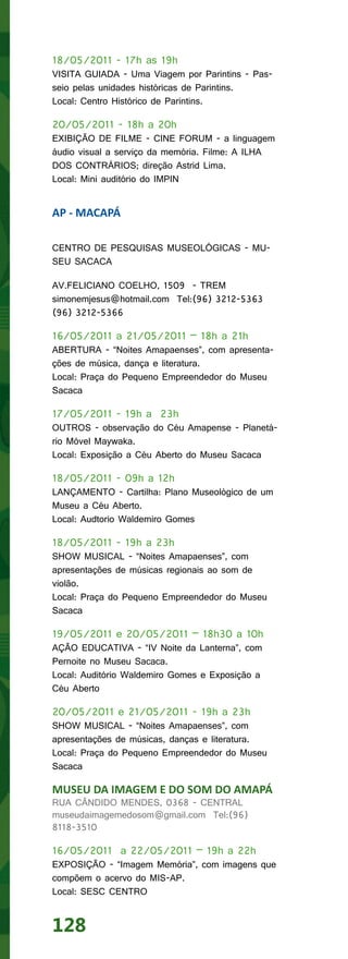 18/05/2011 - 17h as 19h
VISITA GUIADA - Uma Viagem por Parintins - Pas-
seio pelas unidades históricas de Parintins.
Local: Centro Histórico de Parintins.

20/05/2011 - 18h a 20h
EXIBIÇÃO DE FILME - CINE FORUM - a linguagem
áudio visual a serviço da memória. Filme: A ILHA
DOS CONTRÁRIOS; direção Astrid Lima.
Local: Mini auditório do IMPIN


AP - MACAPÁ

CENTRO DE PESQUISAS MUSEOLÓGICAS - MU-
SEU SACACA

AV.FELICIANO COELHO, 1509 - TREM
simonemjesus@hotmail.com Tel:(96) 3212-5363
(96) 3212-5366

16/05/2011 a 21/05/2011 – 18h a 21h
ABERTURA - “Noites Amapaenses”, com apresenta-
ções de música, dança e literatura.
Local: Praça do Pequeno Empreendedor do Museu
Sacaca

17/05/2011 - 19h a 23h
OUTROS - observação do Céu Amapense - Planetá-
rio Móvel Maywaka.
Local: Exposição a Céu Aberto do Museu Sacaca

18/05/2011 - 09h a 12h
LANÇAMENTO - Cartilha: Plano Museológico de um
Museu a Céu Aberto.
Local: Audtorio Waldemiro Gomes

18/05/2011 - 19h a 23h
SHOW MUSICAL - “Noites Amapaenses”, com
apresentações de músicas regionais ao som de
violão.
Local: Praça do Pequeno Empreendedor do Museu
Sacaca

19/05/2011 e 20/05/2011 – 18h30 a 10h
AÇÃO EDUCATIVA - “IV Noite da Lanterna”, com
Pernoite no Museu Sacaca.
Local: Auditório Waldemiro Gomes e Exposição a
Céu Aberto

20/05/2011 e 21/05/2011 - 19h a 23h
SHOW MUSICAL - “Noites Amapaenses”, com
apresentações de músicas, danças e literatura.
Local: Praça do Pequeno Empreendedor do Museu
Sacaca

MUSEU DA IMAGEM E DO SOM DO AMAPÁ
RUA CÂNDIDO MENDES, 0368 - CENTRAL
museudaimagemedosom@gmail.com Tel:(96)
8118-3510

16/05/2011 a 22/05/2011 – 19h a 22h
EXPOSIÇÃO - “Imagem Memória”, com imagens que
compõem o acervo do MIS-AP.
Local: SESC CENTRO


128
 