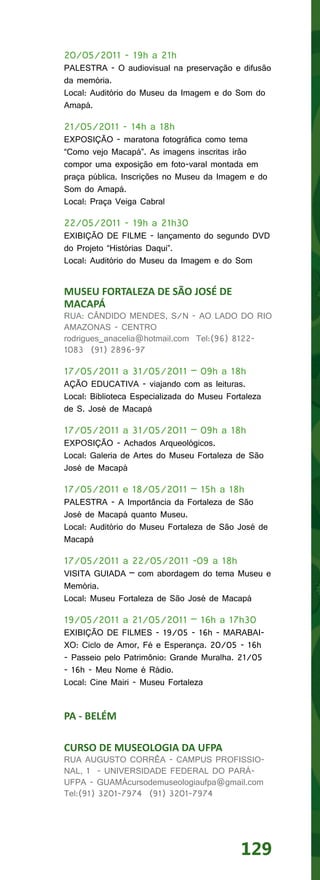 20/05/2011 - 19h a 21h
PALESTRA - O audiovisual na preservação e difusão
da memória.
Local: Auditório do Museu da Imagem e do Som do
Amapá.

21/05/2011 - 14h a 18h
EXPOSIÇÃO - maratona fotográfica como tema
“Como vejo Macapá”. As imagens inscritas irão
compor uma exposição em foto-varal montada em
praça pública. Inscrições no Museu da Imagem e do
Som do Amapá.
Local: Praça Veiga Cabral

22/05/2011 - 19h a 21h30
EXIBIÇÃO DE FILME - lançamento do segundo DVD
do Projeto “Histórias Daqui”.
Local: Auditório do Museu da Imagem e do Som


MUSEU FORTALEZA DE SÃO JOSÉ DE
MACAPÁ
RUA: CÂNDIDO MENDES, S/N - AO LADO DO RIO
AMAZONAS - CENTRO
rodrigues_anacelia@hotmail.com Tel:(96) 8122-
1083 (91) 2896-97

17/05/2011 a 31/05/2011 – 09h a 18h
AÇÃO EDUCATIVA - viajando com as leituras.
Local: Biblioteca Especializada do Museu Fortaleza
de S. José de Macapá

17/05/2011 a 31/05/2011 – 09h a 18h
EXPOSIÇÃO - Achados Arqueológicos.
Local: Galeria de Artes do Museu Fortaleza de São
José de Macapá

17/05/2011 e 18/05/2011 – 15h a 18h
PALESTRA - A Importância da Fortaleza de São
José de Macapá quanto Museu.
Local: Auditório do Museu Fortaleza de São José de
Macapá

17/05/2011 a 22/05/2011 -09 a 18h
VISITA GUIADA – com abordagem do tema Museu e
Memória.
Local: Museu Fortaleza de São José de Macapá

19/05/2011 a 21/05/2011 – 16h a 17h30
EXIBIÇÃO DE FILMES - 19/05 - 16h - MARABAI-
XO: Ciclo de Amor, Fé e Esperança. 20/05 - 16h
- Passeio pelo Patrimônio: Grande Muralha. 21/05
- 16h - Meu Nome é Rádio.
Local: Cine Mairi - Museu Fortaleza


PA - BELÉM

CURSO DE MUSEOLOGIA DA UFPA
RUA AUGUSTO CORRÊA - CAMPUS PROFISSIO-
NAL, 1 - UNIVERSIDADE FEDERAL DO PARÁ-
UFPA - GUAMÁcursodemuseologiaufpa@gmail.com
Tel:(91) 3201-7974 (91) 3201-7974




                                            129
 