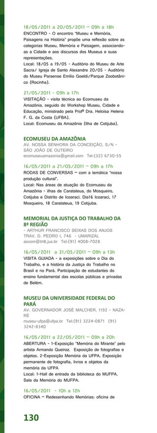 18/05/2011 a 20/05/2011 – 09h a 18h
ENCONTRO - O encontro “Museu e Memória,
Paisagens na História” propõe uma reflexão sobre as
categorias Museu, Memória e Paisagem, associando-
as a Cidade e aos discursos dos Museus e suas
representações.
Local: 18/05 a 19/05 - Auditório do Museu de Arte
Sacra/ Igreja de Santo Alexandre 20/05 - Auditório
do Museu Paraense Emílio Goeldi/Parque Zoobotâni-
co (Rocinha).

21/05/2011 - 09h a 17h
VISITAÇÃO - visita técnica ao Ecomuseu da
Amazônia, seguido do Workshop Museu, Cidade e
Educação, ministrado pela Profª Dra. Heloisa Helena
F. G. da Costa (UFBA).
Local: Ecomuseu da Amazônia (Ilha de Cotijuba).


ECOMUSEU DA AMAZÔNIA
AV. NOSSA SENHORA DA CONCEIÇÃO, S/N -
SÃO JOÃO DE OUTEIRO
ecomuseuamazonia@gmail.com Tel:(32) 6730-55

16/05/2011 a 21/05/2011 – 09h a 17h
RODAS DE CONVERSAS – com a temática “nossa
produção cultural”.
Local: Nas áreas de atuação do Ecomuseu da
Amazônia - ilhas de Caratateua, do Mosqueiro,
Cotijuba e Distrito de Icoaraci. Dia16 Icoaraci, 17
Mosqueiro, 18 Caratateua, 19 Cotijuba.


MEMORIAL DA JUSTIÇA DO TRABALHO DA
8ª REGIÃO
- ARTHUR FRANCISCO SEIXAS DOS ANJOS
TRAV. D. PEDRO I, 746 - UMARIZAL
ascom@trt8.jus.br Tel:(91) 4008-7028

16/05/2011 a 31/05/2011 – 09h a 13h
VISITA GUIADA - a exposições sobre o Dia do
Trabalho, e a história da Justiça do Trabalho no
Brasil e no Pará. Participação de estudantes do
ensino fundamental das escolas públicas e privadas
de Belém.


MUSEU DA UNIVERSIDADE FEDERAL DO
PARÁ
AV. GOVERNADOR JOSÉ MALCHER, 1192 - NAZA-
RÉ
museu-ufpa@ufpa.br Tel:(91) 3224-0871 (91)
3242-8340

16/05/2011 a 22/05/2011 – 09h a 20h
ABERTURA - 1-Exposição “Memória do Mirante” pelo
artista Armando Queiroz. Exposição de fotografias e
objetos. 2-Exposição Memória da UFPA. Exposição
permanente de fotografia, livros e objetos da
memória da UFPA
Local: 1-Hall de entrada da biblioteca do MUFPA.
Sala da Memória do MUFPA.

16/05/2011 - 10h a 12h
OFICINA – Redesenhando Memórias: oficina de




130
 