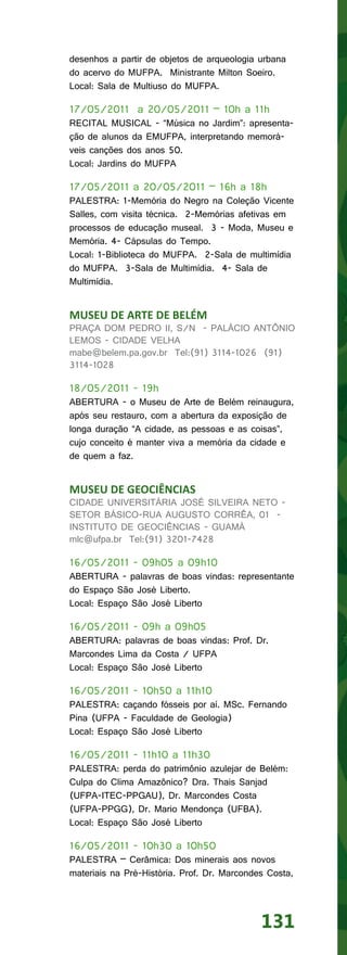 desenhos a partir de objetos de arqueologia urbana
do acervo do MUFPA. Ministrante Milton Soeiro.
Local: Sala de Multiuso do MUFPA.

17/05/2011 a 20/05/2011 – 10h a 11h
RECITAL MUSICAL - “Música no Jardim”: apresenta-
ção de alunos da EMUFPA, interpretando memorá-
veis canções dos anos 50.
Local: Jardins do MUFPA

17/05/2011 a 20/05/2011 – 16h a 18h
PALESTRA: 1-Memória do Negro na Coleção Vicente
Salles, com visita técnica. 2-Memórias afetivas em
processos de educação museal. 3 - Moda, Museu e
Memória. 4- Cápsulas do Tempo.
Local: 1-Biblioteca do MUFPA. 2-Sala de multimídia
do MUFPA. 3-Sala de Multimídia. 4- Sala de
Multimídia.


MUSEU DE ARTE DE BELÉM
PRAÇA DOM PEDRO II, S/N - PALÁCIO ANTÔNIO
LEMOS - CIDADE VELHA
mabe@belem.pa.gov.br Tel:(91) 3114-1026 (91)
3114-1028

18/05/2011 - 19h
ABERTURA - o Museu de Arte de Belém reinaugura,
após seu restauro, com a abertura da exposição de
longa duração “A cidade, as pessoas e as coisas”,
cujo conceito é manter viva a memória da cidade e
de quem a faz.


MUSEU DE GEOCIÊNCIAS
CIDADE UNIVERSITÁRIA JOSÉ SILVEIRA NETO -
SETOR BÁSICO-RUA AUGUSTO CORRÊA, 01 -
INSTITUTO DE GEOCIÊNCIAS - GUAMÁ
mlc@ufpa.br Tel:(91) 3201-7428

16/05/2011 - 09h05 a 09h10
ABERTURA - palavras de boas vindas: representante
do Espaço São José Liberto.
Local: Espaço São José Liberto

16/05/2011 - 09h a 09h05
ABERTURA: palavras de boas vindas: Prof. Dr.
Marcondes Lima da Costa / UFPA
Local: Espaço São José Liberto

16/05/2011 - 10h50 a 11h10
PALESTRA: caçando fósseis por aí. MSc. Fernando
Pina (UFPA - Faculdade de Geologia)
Local: Espaço São José Liberto

16/05/2011 - 11h10 a 11h30
PALESTRA: perda do patrimônio azulejar de Belém:
Culpa do Clima Amazônico? Dra. Thais Sanjad
(UFPA-ITEC-PPGAU), Dr. Marcondes Costa
(UFPA-PPGG), Dr. Mario Mendonça (UFBA).
Local: Espaço São José Liberto

16/05/2011 - 10h30 a 10h50
PALESTRA – Cerâmica: Dos minerais aos novos
materiais na Pré-História. Prof. Dr. Marcondes Costa,




                                             131
 