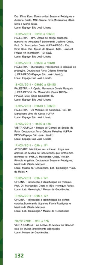 Dra. Dirse Kern, Doutorandas Suyanne Rodrigues e
Jucilene Costa, MSc.Glayce Silva,Mestrandos Uibirá
Silva e Monia Silva.
Local: Espaço São José Liberto

16/05/2011 - 10h10 a 10h30
PALESTRA - TPA: Áreas de antiga ocupação
humana na Amazônia? Doutoranda Jucilene Costa,
Prof. Dr. Marcondes Costa (UFPA-PPGG), Dra.
Dirse Kern, Dra. Maura da Silveira, MSc. Juvenal
Frazão (in memoriam) (MPEG).
Local: Espaço São José Liberto

16/05/2011 - 09h50 a 10h10
PALESTRA - Muiraquitãs: Procedência e técnicas de
produção. Doutoranda Anna Cristina Meirelles
(UFPA-PPGG/Espaço São José Liberto);
Local: Espaço São José Liberto.

16/05/2011 - 09h30 a 09h50
PALESTRA - A Opala. Mestranda Gisele Marques
(UFPA-PPGG), Dr. Marcondes Costa (UFPA-
PPGG), MSc. Érico Gomes(IFPI).
Local: Espaço São José Liberto

16/05/2011 - 09h10 a 09h30
PALESTRA - Os Minerais no Cotidiano. Prof. Dr.
Marcondes Lima da Costa /UFPA
Local: Espaço São José Liberto

16/05/2011 - 11h30 a 12h
VISITA GUIADA - Museu de Gemas do Estado do
Pará. Doutoranda Anna Cristina Meirelles (UFPA-
PPGG/Espaço São José Liberto)
Local: Espaço São José Liberto

17/05/2011 - 09h a 17h
ATIVIDADE: Identifique seu mineral: traga sua
amostra ao Museu de Geociências que tentaremos
identificá-la! Prof.Dr. Marcondes Costa, Prof.Dr.
Rômulo Angélica, Doutoranda Suyanne Rodrigues,
Mestranda Gisele Marques.
Local: Museu de Geociências. Lab. Gemologia –Lab.
de Raios X

18/05/2011 - 09h a 17h
OFICINA - Introdução à identificação de minerais.
Prof. Dr. Marcondes Costa e MSc. Henrique Farias.
Local: Lab. Gemologia/ Museu de Geociências.

19/05/2011 - 09h a 17h
OFICINA - Introdução à identificação de gemas
coradas.Doutoranda Suyanne Flávia Rodrigues e
Mestranda Gisele Marques.
Local: Lab. Gemologia/ Museu de Geociências


20/05/2011 - 09h a 17h
VISITA GUIADA - ao acervo do Museu de Geociên-
cias de grupos previamente agendadas
Local: Museu de Geociências.




132
 