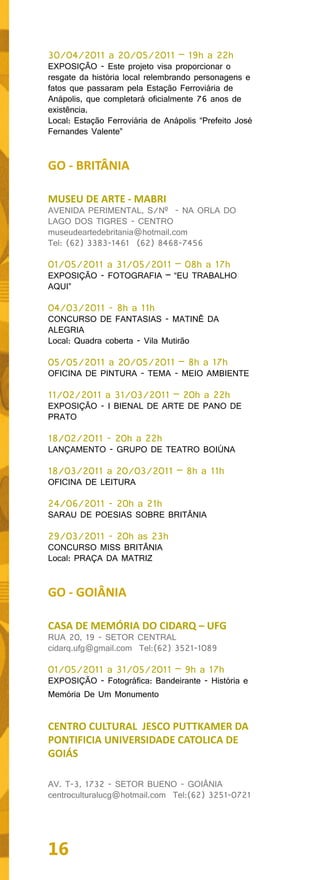 30/04/2011 a 20/05/2011 – 19h a 22h
EXPOSIÇÃO - Este projeto visa proporcionar o
resgate da história local relembrando personagens e
fatos que passaram pela Estação Ferroviária de
Anápolis, que completará oficialmente 76 anos de
existência.
Local: Estação Ferroviária de Anápolis “Prefeito José
Fernandes Valente”


GO - BRITÂNIA

MUSEU DE ARTE - MABRI
AVENIDA PERIMENTAL, S/Nº - NA ORLA DO
LAGO DOS TIGRES - CENTRO
museudeartedebritania@hotmail.com
Tel: (62) 3383-1461 (62) 8468-7456

01/05/2011 a 31/05/2011 – 08h a 17h
EXPOSIÇÃO - FOTOGRAFIA – “EU TRABALHO
AQUI”

04/03/2011 - 8h a 11h
CONCURSO DE FANTASIAS - MATINÊ DA
ALEGRIA
Local: Quadra coberta - Vila Mutirão

05/05/2011 a 20/05/2011 – 8h a 17h
OFICINA DE PINTURA - TEMA - MEIO AMBIENTE

11/02/2011 a 31/03/2011 – 20h a 22h
EXPOSIÇÃO - I BIENAL DE ARTE DE PANO DE
PRATO

18/02/2011 - 20h a 22h
LANÇAMENTO - GRUPO DE TEATRO BOIÚNA

18/03/2011 a 20/03/2011 – 8h a 11h
OFICINA DE LEITURA

24/06/2011 - 20h a 21h
SARAU DE POESIAS SOBRE BRITÂNIA

29/03/2011 - 20h as 23h
CONCURSO MISS BRITÂNIA
Local: PRAÇA DA MATRIZ


GO - GOIÂNIA

CASA DE MEMÓRIA DO CIDARQ – UFG
RUA 20, 19 - SETOR CENTRAL
cidarq.ufg@gmail.com Tel:(62) 3521-1089

01/05/2011 a 31/05/2011 – 9h a 17h
EXPOSIÇÃO - Fotográfica: Bandeirante - História e
Memória De Um Monumento


CENTRO CULTURAL JESCO PUTTKAMER DA
PONTIFICIA UNIVERSIDADE CATOLICA DE
GOIÁS

AV. T-3, 1732 - SETOR BUENO - GOIÂNIA
centroculturalucg@hotmail.com Tel:(62) 3251-0721




16
 