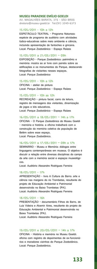 MUSEU PARAENSE EMÍLIO GOELDI
AV. MAGALHÃES BARATA, 376 - SÃO BRÁS
diretoria@museu-goeldi.br Tel:(91) 3249-6373

15/05/2011 - 10h a 12h
ESPETÁCULO TEATRAL - Programa Natureza:
espécie de programa de auditório com atividades
lúdico-educativas sobre meio ambiente e ciência,
incluindo apresentação de fantoches e gincana.
Local: Parque Zoobotânico - Espaço Raízes

15/05/2011 a 21/05/2011 – 09h
EXPOSIÇÃO - Parque Zoobotânico: patrimônio e
memória: mostra ao ar livre com painéis sobre as
edificações e os monumentos do Parque, destacando
fotografias de visitantes nesses espaços.
Local: Parque Zoobotânico

15/05/2011 - 10h a 12h
OFICINA - atelier de pintura
Local: Parque Zoobotânico - Espaço Raízes

15/05/2011 - 10h as 12h
RECREAÇÃO - pintura facial, carro da leitura,
registro de mensagens dos visitantes, dinamização
de jogos e kits educativos.
Local: Parque Zoobotânico - Espaço Raízes

16/05/2011 a 18/05/2011 – 14h a 17h
OFICINA - O Parque Zoobotânico do Museu Goeldi
- memória e história: a oficina trabalhará com a
construção da memória coletiva da população de
Belém sobre esse espaço.
Local: Parque Zoobotânico.

16/05/2011 a 17/05/2011 – 09h a 17h
SEMINÁRIO - Museu e Memória: diálogos entre
linguagens contemporâneas em museus. O objetivo é
discutir a relação entre diversas disciplinas do campo
da arte com a memória social e espaços museológi-
cos.
Local: Auditório Alexandre Rodrigues Ferreira

18/05/2011 - 17h
APRESENTAÇÃO - livro A Cultura do Barro: arte e
ciência nas margens do rio Trombetas, resultante do
projeto de Educação Ambiental e Patrimonial
desenvolvido no Baixo Trombetas (PA).
Local: Auditório Alexandre Rodrigues Ferreira

18/05/2011 - 16h
PRESENTAÇÃO - documentário Filhos do Barro, de
Luiz Videira e Alcemir Aires, resultante do projeto de
Educação Ambiental e Patrimonial desenvolvido no
Baixo Trombetas (PA).
Local: Auditório Alexandre Rodrigues Ferreira



19/05/2011 e 20/05/2011 – 14h a 17h
OFICINA - História e memória no Museu Goeldi:
oficina com registro de depoimentos de ex-funcioná-
rios e moradores vizinhos do Parque Zoobotânico.
Local: Parque Zoobotânico.




                                              133
 