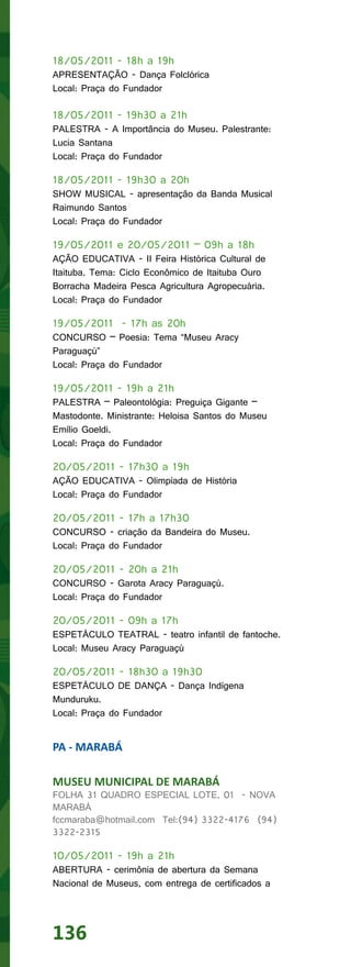 18/05/2011 - 18h a 19h
APRESENTAÇÃO - Dança Folclórica
Local: Praça do Fundador

18/05/2011 - 19h30 a 21h
PALESTRA - A Importância do Museu. Palestrante:
Lucia Santana
Local: Praça do Fundador

18/05/2011 - 19h30 a 20h
SHOW MUSICAL - apresentação da Banda Musical
Raimundo Santos
Local: Praça do Fundador

19/05/2011 e 20/05/2011 – 09h a 18h
AÇÃO EDUCATIVA - II Feira Histórica Cultural de
Itaituba. Tema: Ciclo Econômico de Itaituba Ouro
Borracha Madeira Pesca Agricultura Agropecuária.
Local: Praça do Fundador

19/05/2011 - 17h as 20h
CONCURSO – Poesia: Tema “Museu Aracy
Paraguaçú”
Local: Praça do Fundador

19/05/2011 - 19h a 21h
PALESTRA – Paleontológia: Preguiça Gigante –
Mastodonte. Ministrante: Heloisa Santos do Museu
Emílio Goeldi.
Local: Praça do Fundador

20/05/2011 - 17h30 a 19h
AÇÃO EDUCATIVA - Olimpíada de História
Local: Praça do Fundador

20/05/2011 - 17h a 17h30
CONCURSO - criação da Bandeira do Museu.
Local: Praça do Fundador

20/05/2011 - 20h a 21h
CONCURSO - Garota Aracy Paraguaçú.
Local: Praça do Fundador

20/05/2011 - 09h a 17h
ESPETÁCULO TEATRAL - teatro infantil de fantoche.
Local: Museu Aracy Paraguaçú

20/05/2011 - 18h30 a 19h30
ESPETÁCULO DE DANÇA - Dança Indígena
Munduruku.
Local: Praça do Fundador


PA - MARABÁ

MUSEU MUNICIPAL DE MARABÁ
FOLHA 31 QUADRO ESPECIAL LOTE, 01 - NOVA
MARABÁ
fccmaraba@hotmail.com Tel:(94) 3322-4176 (94)
3322-2315

10/05/2011 - 19h a 21h
ABERTURA - cerimônia de abertura da Semana
Nacional de Museus, com entrega de certificados a




136
 