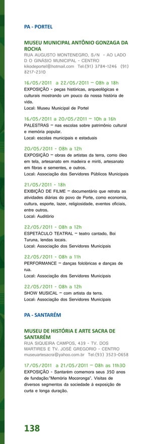 PA - PORTEL

MUSEU MUNICIPAL ANTÔNIO GONZAGA DA
ROCHA
RUA AUGUSTO MONTENEGRO, S/N - AO LADO
D O GINÁSIO MUNICIPAL - CENTRO
kikodeportel@hotmail.com Tel:(91) 3784-1246 (91)
8217-2310

16/05/2011 a 22/05/2011 – 08h a 18h
EXPOSIÇÃO - peças históricas, arqueológicas e
culturais mostrando um pouco da nossa história de
vida.
Local: Museu Municipal de Portel

16/05/2011 a 20/05/2011 – 10h a 16h
PALESTRAS – nas escolas sobre patrimônio cultural
e memória popular.
Local: escolas municipais e estaduais

20/05/2011 - 08h a 12h
EXPOSIÇÃO – obras de artistas da terra, como óleo
em tela, artesanato em madeira e miriti, artesanato
em fibras e sementes, e outros.
Local: Associação dos Servidores Públicos Municipais

21/05/2011 - 18h
EXIBIÇÃO DE FILME – documentário que retrata as
atividades diárias do povo de Porte, como economia,
cultura, esporte, lazer, religiosidade, eventos oficiais,
entre outros.
Local: Auditório

22/05/2011 - 08h a 12h
ESPETÁCULO TEATRAL – teatro cantado, Boi
Turuna, lendas locais.
Local: Associação dos Servidores Municipais

22/05/2011 - 08h a 11h
PERFORMANCE – danças folclóricas e danças de
rua.
Local: Associação dos Servidores Municipais

22/05/2011 - 08h a 12h
SHOW MUSICAL – com artista da terra.
Local: Associação dos Servidores Municipais


PA - SANTARÉM

MUSEU DE HISTÓRIA E ARTE SACRA DE
SANTARÉM
RUA SIQUEIRA CAMPOS, 439 - TV. DOS
MARTIRES E TV. JOSÉ GREGORIO - CENTRO
museuartesacra@yahoo.com.br Tel:(93) 3523-0658

17/05/2011 a 21/05/2011 – 08h as 11h30
EXPOSIÇÃO - Santarém comemora seus 350 anos
de fundação:”Memória Mocoronga”. Visitas de
diversos segmentos da sociedade à exposição de
curta e longa duração.




138
 