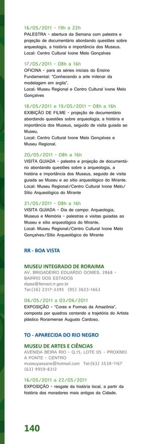 16/05/2011 - 19h a 22h
PALESTRA - abertura da Semana com palestra e
projeção de documentário abordando questões sobre
arqueologia, a história e importância dos Museus.
Local: Centro Cultural Ivone Melo Gonçalves

17/05/2011 - 08h a 16h
OFICINA - para as séries iniciais do Ensino
Fundamental: “Conhecendo a arte milenar da
modelagem em argila”.
Local: Museu Regional e Centro Cultural Ivone Melo
Gonçalves

18/05/2011 e 19/05/2011 – 08h a 16h
EXIBIÇÃO DE FILME - projeção de documentário
abordando questões sobre arqueologia, a história e
importância dos Museus, seguido de visita guiada ao
Museu.
Local: Centro Cultural Ivone Melo Gonçalves e
Museu Regional.

20/05/2011 - 08h a 16h
VISITA GUIADA - palestra e projeção de documentá-
rio abordando questões sobre a arqueologia, a
história e importância dos Museus, seguido de visita
guiada ao Museu e ao sítio arqueológico do Mirante.
Local: Museu Regional/Centro Cultural Ivone Melo/
Sítio Arqueológico do Mirante

21/05/2011 - 08h a 16h
VISITA GUIADA - Dia de campo: Arqueologia,
Museus e Memória - palestras e visitas guiadas ao
Museu e sítio arqueológico do Mirante.
Local: Museu Regional/Centro Cultural Ivone Melo
Gonçalves/Sítio Arqueológico do Mirante


RR - BOA VISTA

MUSEU INTEGRADO DE RORAIMA
AV. BRIGADEIRO EDUARDO GOMES, 2868 -
BAIRRO DOS ESTADOS
dipea@femact.rr.gov.br
Tel:(36) 2317-3395 (95) 3623-1663

06/05/2011 a 03/06/2011
EXPOSIÇÃO - “Cores e Formas da Amazônia”,
composta por quadros contando a trajetória do Artista
plástico Roraimense Augusto Cardoso.


TO - APARECIDA DO RIO NEGRO
MUSEU DE ARTES E CIÊNCIAS
AVENIDA BEIRA RIO - Q.15, LOTE 05 - PROXIMO
A PONTE - CENTRO
museuyassane@hotmail.com Tel:(63) 3538-1167
(63) 9959-8312

16/05/2011 a 22/05/2011
EXPOSIÇÃO - resgate da história local, a partir da
história dos moradores mais antigos da Cidade.




140
 