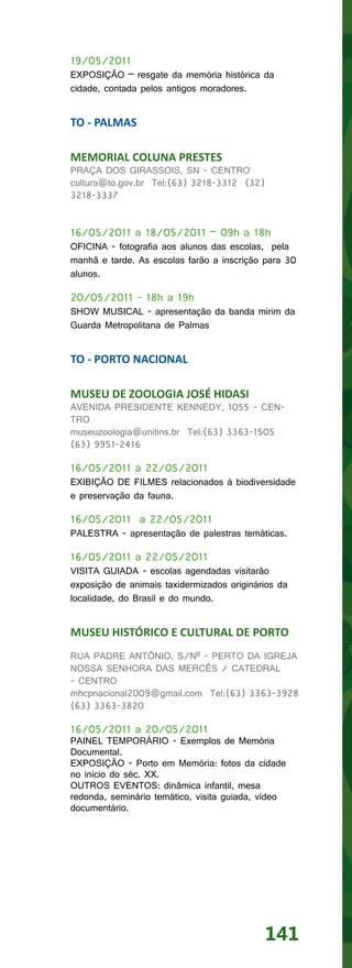 19/05/2011
EXPOSIÇÃO – resgate da memória histórica da
cidade, contada pelos antigos moradores.


TO - PALMAS

MEMORIAL COLUNA PRESTES
PRAÇA DOS GIRASSOIS, SN - CENTRO
cultura@to.gov.br Tel:(63) 3218-3312 (32)
3218-3337


16/05/2011 a 18/05/2011 – 09h a 18h
OFICINA - fotografia aos alunos das escolas, pela
manhã e tarde. As escolas farão a inscrição para 30
alunos.

20/05/2011 - 18h a 19h
SHOW MUSICAL - apresentação da banda mirim da
Guarda Metropolitana de Palmas


TO - PORTO NACIONAL

MUSEU DE ZOOLOGIA JOSÉ HIDASI
AVENIDA PRESIDENTE KENNEDY, 1055 - CEN-
TRO
museuzoologia@unitins.br Tel:(63) 3363-1505
(63) 9951-2416

16/05/2011 a 22/05/2011
EXIBIÇÃO DE FILMES relacionados à biodiversidade
e preservação da fauna.

16/05/2011 a 22/05/2011
PALESTRA - apresentação de palestras temáticas.

16/05/2011 a 22/05/2011
VISITA GUIADA - escolas agendadas visitarão
exposição de animais taxidermizados originários da
localidade, do Brasil e do mundo.


MUSEU HISTÓRICO E CULTURAL DE PORTO
RUA PADRE ANTÔNIO, S/Nº - PERTO DA IGREJA
NOSSA SENHORA DAS MERCÊS / CATEDRAL
- CENTRO
mhcpnacional2009@gmail.com Tel:(63) 3363-3928
(63) 3363-3820

16/05/2011 a 20/05/2011
PAINEL TEMPORÁRIO - Exemplos de Memória
Documental.
EXPOSIÇÃO - Porto em Memória: fotos da cidade
no início do séc. XX.
OUTROS EVENTOS: dinâmica infantil, mesa
redonda, seminário temático, visita guiada, vídeo
documentário.




                                            141
 