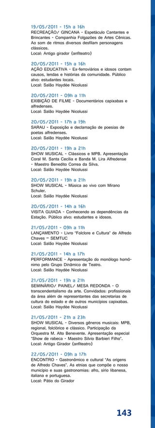 19/05/2011 - 15h a 16h
RECREAÇÃO/ GINCANA - Espetáculo Cantantes e
Brincantes - Companhia Folgazões de Artes Cênicas.
Ao som de ritmos diversos desfilam personagens
clássicos.
Local: Antigo girador (anfiteatro)

20/05/2011 - 15h a 16h
AÇÃO EDUCATIVA - Ex-ferroviários e idosos contam
causos, lendas e histórias da comunidade. Público
alvo: estudantes locais.
Local: Salão Haydée Nicolussi

20/05/2011 - 09h a 11h
EXIBIÇÃO DE FILME - Documentários capixabas e
alfredenses.
Local: Salão Haydée Nicolussi

20/05/2011 - 17h a 19h
SARAU - Exposição e declamação de poesias de
poetas alfredenses.
Local: Salão Haydée Nicolussi

20/05/2011 - 19h a 21h
SHOW MUSICAL - Clássicos e MPB. Apresentação
Coral M. Santa Cecília e Banda M. Lira Alfredense
- Maestro Benedito Correa da Silva.
Local: Salão Haydée Nicolussi

20/05/2011 - 19h a 21h
SHOW MUSICAL - Música ao vivo com Mirano
Schuler.
Local: Salão Haydée Nicolussi

20/05/2011 - 14h a 16h
VISITA GUIADA - Conhecendo as dependências da
Estação. Público alvo: estudantes e idosos.

21/05/2011 - 09h a 11h
LANÇAMENTO - Livro “Folclore e Cultura” de Alfredo
Chaves – SEMTUC
Local: Salão Haydée Nicolussi

21/05/2011 - 14h a 17h
PERFORMANCE - Apresentação do monólogo homô-
nimo pelo Grupo Dinâmico de Teatro.
Local: Salão Haydée Nicolussi

21/05/2011 - 19h a 21h
SEMINÁRIO/ PAINEL/ MESA REDONDA - O
transcendentalismo da arte. Convidados: profissionais
da área além de representantes das secretarias de
cultura do estado e de outros municípios capixabas.
Local: Salão Haydée Nicolussi

21/05/2011 - 21h a 23h
SHOW MUSICAL - Diversos gêneros musicais: MPB,
regional, folclórico e clássico. Participação da
Orquestra M. Alto Benevente. Apresentação especial
“Show de rabeca - Maestro Silvio Barbieri Filho”.
Local: Antigo Girador (anfiteatro)

22/05/2011 - 09h a 17h
ENCONTRO - Gastronômico e cultural “As origens
de Alfredo Chaves”. As etnias que compõe o nosso
município e suas gastronomias: afro, sírio libanesa,
italiana e portuguesa.
Local: Pátio do Girador




                                             143
 