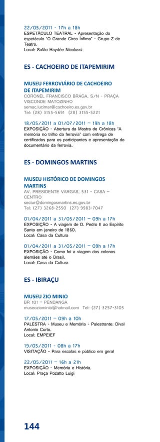 22/05/2011 - 17h a 18h
ESPETÁCULO TEATRAL - Apresentação do
espetáculo “O Grande Circo Ínfimo” - Grupo Z de
Teatro.
Local: Salão Haydée Nicolussi


ES - CACHOEIRO DE ITAPEMIRIM

MUSEU FERROVIÁRIO DE CACHOEIRO
DE ITAPEMIRIM
CORONEL FRANCISCO BRAGA, S/N - PRAÇA
VISCONDE MATOZINHO
semac.lucimar@cachoeiro.es.gov.br
Tel: (28) 3155-5691 (28) 3155-5221

18/05/2011 a 01/07/2011 – 19h a 18h
EXPOSIÇÃO - Abertura da Mostra de Crônicas “A
memória no trilho da ferrovia” com entrega de
certificados para os participantes e apresentação do
documentário da ferrovia.


ES - DOMINGOS MARTINS

MUSEU HISTÓRICO DE DOMINGOS
MARTINS
AV. PRESIDENTE VARGAS, 531 - CASA –
CENTRO
sectur@domingosmartins.es.gov.br
Tel: (27) 3268-2550 (27) 9983-7047

01/04/2011 a 31/05/2011 – 09h a 17h
EXPOSIÇÃO - A viagem de D. Pedro II ao Espírito
Santo em janeiro de 1860.
Local: Casa da Cultura

01/04/2011 a 31/05/2011 – 09h a 17h
EXPOSIÇÃO - Como foi a viagem dos colonos
alemães até o Brasil.
Local: Casa da Cultura


ES - IBIRAÇU

MUSEU ZIO MINIO
BR 101 – PENDANGA
museoziominio@hotmail.com Tel: (27) 3257-3105

17/05/2011 – 09h a 10h
PALESTRA - Museu e Memória - Palestrante: Dival
Antonio Curto.
Local: EMPEIEF

19/05/2011 - 08h a 17h
VISITAÇÃO - Para escolas e público em geral

22/05/2011 – 16h a 21h
EXPOSIÇÃO - Memória e História.
Local: Praça Pozatto Luigi




144
 