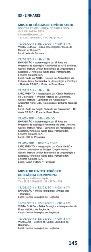 ES - LINHARES

MUSEU DE CIÊNCIAS DO ESPÍRITO SANTO
RODOVIA ES-010 - PRAIA DE BARRA SECA -
VILA DE BARRA SECA
mucesdir@hotmail.com
Tel: (27) 3264-0480 (27) 9826-1903

16/05/2011 a 20/05/2011 – 08h a 17h
VISITA GUIADA - Sítios arqueológicos “Morro do
Mutum” e “Suruaca”.
Local: Vale da Suruaca

21/05/2011 - 14h a 15h
EXPOSIÇÃO - Apresentação da 2ª Fase do
Programa de Educação Patrimonial da UTE Linhares.
Gestor: Instituto Arthur Tupinambá de Arqueologia e
Etnologia / Ambiental Norte Ltda. Patrocinador:
Linhares Geração S.A.
Local: Sede do ARQA - Núcleo de Arqueologia do
Instituto Arthur Tupinambá de Arqueologia e Etnologia
- Rodovia ES-010 - Praia de Barra Seca

21/05/2011 - 15h a 18h
LANÇAMENTO - Inauguração da “Olaria Tradicional
de Caiambora” - Projeto Artesãs de Caiambora.
Gestor: Instituto Tupinambá de Arqueologia/
Ambiental Norte Ltda. Patrocinador: Linhares Geração
S.A.
Local: Sede do Projeto “Artesãs de Caiambora” - Ro-
dovia ES 010 - Praia de Barra Seca

22/05/2011 - 08h a 09h30
EXPOSIÇÃO - Apresentação da 2ª Fase do
Programa de Educação Ambiental da UTE Linhares.
Gestor: Instituo Arthur Tupinambá de Arqueologia e
Etnologia/Ambiental Norte Ltda. Patrocinador:
Linhares Geração S.A.
Local: CIC de Povoação

22/05/2011 – 09h30 a 11h30
LANÇAMENTO - Inauguração da “Casa Verde” -
Oficina-Laboratório do Projeto “Origem Nativa”.
Gestor: Instituto Arthur Tupinambá de Arqueologia e
Etnologia/Ambiental Norte Ltda. Patrocinador:
Linhares Geração S.A.
Local: CASA VERDE – Povoação


MUSEU DO CENTRO ECOLÓGICO
DE REGÊNCIA RUA PRINCIPAL
henrique.rosa@tamar.org.br
Tel.: (27) 3274-1905 (27) 3274-1209

16/05/2011 a 22/05/2011 – 08h a 17h
EXPOSIÇÃO - Mostra fotográfica “Amigos das
Tartarugas”.
Local: Centro Ecológico de Regência

16/05/2011 a 22/05/2011 – 08h a 17h
VISITA GUIADA - Trilha Ecológica e Interpretativa do
Porto Histórico de Regência.
Local: Centro Ecológico de Regência

16/05/2011 a 22/05/2011 – 08h a 17h
VISITAÇÃO - Espaço do Centro Ecológico de
Regência.
Local: Centro Ecológico de Regência




                                             145
 