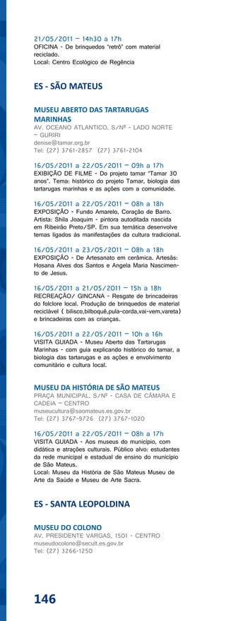 21/05/2011 – 14h30 a 17h
OFICINA - De brinquedos “retrô” com material
reciclado.
Local: Centro Ecológico de Regência


ES - SÃO MATEUS

MUSEU ABERTO DAS TARTARUGAS
MARINHAS
AV. OCEANO ATLANTICO, S/Nº - LADO NORTE
– GURIRI
denise@tamar.org.br
Tel: (27) 3761-2857 (27) 3761-2104

16/05/2011 a 22/05/2011 – 09h a 17h
EXIBIÇÃO DE FILME - Do projeto tamar “Tamar 30
anos”. Tema: histórico do projeto Tamar, biologia das
tartarugas marinhas e as ações com a comunidade.

16/05/2011 a 22/05/2011 – 08h a 18h
EXPOSIÇÃO - Fundo Amarelo, Coração de Barro.
Artista: Shila Joaquim - pintora autoditada nascida
em Ribeirão Preto/SP. Em sua temática desenvolve
temas ligados às manifestações da cultura tradicional.

16/05/2011 a 23/05/2011 – 08h a 18h
EXPOSIÇÃO - De Artesanato em cerâmica. Artesãs:
Hosana Alves dos Santos e Angela Maria Nascimen-
to de Jesus.

16/05/2011 a 21/05/2011 – 15h a 18h
RECREAÇÃO/ GINCANA - Resgate de brincadeiras
do folclore local. Produção de brinquedos de material
reciclável ( bilisco,bilboquê,pula-corda,vai-vem,vareta)
e brincadeiras com as crianças.

16/05/2011 a 22/05/2011 – 10h a 16h
VISITA GUIADA - Museu Aberto das Tartarugas
Marinhas - com guia explicando histórico do tamar, a
biologia das tartarugas e as ações e envolvimento
comunitário e cultura local.


MUSEU DA HISTÓRIA DE SÃO MATEUS
PRAÇA MUNICIPAL, S/Nº - CASA DE CÂMARA E
CADEIA – CENTRO
museucultura@saomateus.es.gov.br
Tel: (27) 3767-9726 (27) 3767-1020

16/05/2011 a 22/05/2011 – 08h a 17h
VISITA GUIADA - Aos museus do município, com
didática e atrações culturais. Público alvo: estudantes
da rede municipal e estadual de ensino do município
de São Mateus.
Local: Museu da História de São Mateus Museu de
Arte da Saúde e Museu de Arte Sacra.


ES - SANTA LEOPOLDINA

MUSEU DO COLONO
AV. PRESIDENTE VARGAS, 1501 - CENTRO
museudocolono@secult.es.gov.br
Tel: (27) 3266-1250




146
 