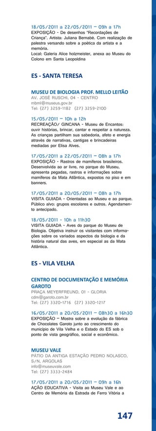 18/05/2011 a 22/05/2011 – 09h a 17h
EXPOSIÇÃO - De desenhos “Recordações de
Criança”. Artista: Juliana Bernabé. Com realização de
palestra versando sobre a poética da artista e a
memória.
Local: Galeria Alice holzmeister, anexa ao Museu do
Colono em Santa Leopoldina


ES - SANTA TERESA

MUSEU DE BIOLOGIA PROF. MELLO LEITÃO
AV. JOSÉ RUSCHI, 04 - CENTRO
mbml@museus.gov.br
Tel: (27) 3259-1182 (27) 3259-2100

15/05/2011 – 10h a 12h
RECREAÇÃO/ GINCANA - Museu de Encantos:
ouvir histórias, brincar, cantar e respeitar a natureza.
As crianças partilham sua sabedoria, afeto e energia
através de narrativas, cantigas e brincadeiras
mediadas por Elisa Alves.

17/05/2011 a 22/05/2011 – 08h a 17h
EXPOSIÇÃO - Rastros de mamíferos brasileiros.
Desenvolvida ao ar livre, no parque do Museu,
apresenta pegadas, rastros e informações sobre
mamíferos da Mata Atlântica, expostos no piso e em
banners.

17/05/2011 a 20/05/2011 – 08h a 17h
VISITA GUIADA - Orientadas ao Museu e ao parque.
Público alvo: grupos escolares e outros. Agendamen-
to antecipado.

18/05/2011 - 10h a 11h30
VISITA GUIADA - Aves do parque do Museu de
Biologia. Objetiva instruir os visitantes com informa-
ções sobre os variados aspectos da biologia e da
história natural das aves, em especial as da Mata
Atlântica.


ES - VILA VELHA

CENTRO DE DOCUMENTAÇÃO E MEMÓRIA
GAROTO
PRAÇA MEYERFREUND, 01 - GLORIA
cdm@garoto.com.br
Tel: (27) 3320-1716 (27) 3320-1217

16/05/2011 a 20/05/2011 – 08h30 a 16h30
EXPOSIÇÃO – Mostra sobre a evolução da fábrica
de Chocolates Garoto junto ao crescimento do
município de Vila Velha e o Estado do ES sob o
ponto de vista geográfico, social e econômico.


MUSEU VALE
PÁTIO DA ANTIGA ESTAÇÃO PEDRO NOLASCO,
S/N, ARGOLAS
info@museuvale.com
Tel: (27) 3333-2484

17/05/2011 a 20/05/2011 – 09h a 16h
AÇÃO EDUCATIVA - Visita ao Museu Vale e ao
Centro de Memória da Estrada de Ferro Vitória a




                                                147
 
