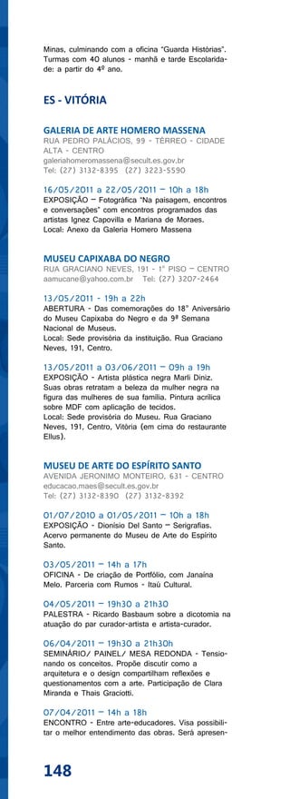 Minas, culminando com a oficina “Guarda Histórias”.
Turmas com 40 alunos - manhã e tarde Escolarida-
de: a partir do 4º ano.


ES - VITÓRIA

GALERIA DE ARTE HOMERO MASSENA
RUA PEDRO PALÁCIOS, 99 - TÉRREO - CIDADE
ALTA - CENTRO
galeriahomeromassena@secult.es.gov.br
Tel: (27) 3132-8395 (27) 3223-5590

16/05/2011 a 22/05/2011 – 10h a 18h
EXPOSIÇÃO – Fotográfica “Na paisagem, encontros
e conversações” com encontros programados das
artistas Ignez Capovilla e Mariana de Moraes.
Local: Anexo da Galeria Homero Massena


MUSEU CAPIXABA DO NEGRO
RUA GRACIANO NEVES, 191 - 1° PISO – CENTRO
aamucane@yahoo.com.br Tel: (27) 3207-2464

13/05/2011 - 19h a 22h
ABERTURA - Das comemorações do 18° Aniversário
do Museu Capixaba do Negro e da 9ª Semana
Nacional de Museus.
Local: Sede provisória da instituição. Rua Graciano
Neves, 191, Centro.

13/05/2011 a 03/06/2011 – 09h a 19h
EXPOSIÇÃO - Artista plástica negra Marli Diniz.
Suas obras retratam a beleza da mulher negra na
figura das mulheres de sua família. Pintura acrílica
sobre MDF com aplicação de tecidos.
Local: Sede provisória do Museu. Rua Graciano
Neves, 191, Centro, Vitória (em cima do restaurante
Ellus).


MUSEU DE ARTE DO ESPÍRITO SANTO
AVENIDA JERONIMO MONTEIRO, 631 - CENTRO
educacao.maes@secult.es.gov.br
Tel: (27) 3132-8390 (27) 3132-8392

01/07/2010 a 01/05/2011 – 10h a 18h
EXPOSIÇÃO - Dionísio Del Santo – Serigrafias.
Acervo permanente do Museu de Arte do Espírito
Santo.

03/05/2011 – 14h a 17h
OFICINA - De criação de Portfólio, com Janaína
Melo. Parceria com Rumos - Itaú Cultural.

04/05/2011 – 19h30 a 21h30
PALESTRA - Ricardo Basbaum sobre a dicotomia na
atuação do par curador-artista e artista-curador.

06/04/2011 – 19h30 a 21h30h
SEMINÁRIO/ PAINEL/ MESA REDONDA - Tensio-
nando os conceitos. Propõe discutir como a
arquitetura e o design compartilham reflexões e
questionamentos com a arte. Participação de Clara
Miranda e Thais Graciotti.

07/04/2011 – 14h a 18h
ENCONTRO - Entre arte-educadores. Visa possibili-
tar o melhor entendimento das obras. Será apresen-




148
 