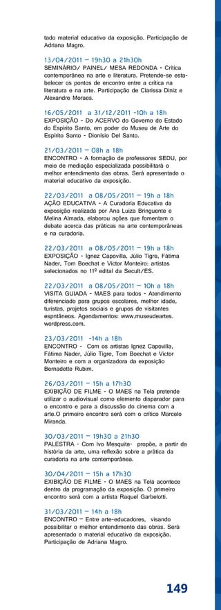 tado material educativo da exposição. Participação de
Adriana Magro.

13/04/2011 – 19h30 a 21h30h
SEMINÁRIO/ PAINEL/ MESA REDONDA - Crítica
contemporânea na arte e literatura. Pretende-se esta-
belecer os pontos de encontro entre a crítica na
literatura e na arte. Participação de Clarissa Diniz e
Alexandre Moraes.

16/05/2011 a 31/12/2011 -10h a 18h
EXPOSIÇÃO - Do ACERVO do Governo do Estado
do Espírito Santo, em poder do Museu de Arte do
Espírito Santo - Dionísio Del Santo.

21/03/2011 – 08h a 18h
ENCONTRO - A formação de professores SEDU, por
meio de mediação especializada possibilitará o
melhor entendimento das obras. Será apresentado o
material educativo da exposição.

22/03/2011 a 08/05/2011 – 19h a 18h
AÇÃO EDUCATIVA - A Curadoria Educativa da
exposição realizada por Ana Luiza Bringuente e
Melina Almada, elaborou ações que fomentam o
debate acerca das práticas na arte contemporâneas
e na curadoria.

22/03/2011 a 08/05/2011 – 19h a 18h
EXPOSIÇÃO - Ignez Capovilla, Júlio Tigre, Fátima
Nader, Tom Boechat e Victor Monteiro: artistas
selecionados no 11º edital da Secult/ES.

22/03/2011 a 08/05/2011 – 10h a 18h
VISITA GUIADA - MAES para todos - Atendimento
diferenciado para grupos escolares, melhor idade,
turistas, projetos sociais e grupos de visitantes
espntâneos. Agendamentos: www.museudeartes.
wordpress.com.

23/03/2011 -14h a 18h
ENCONTRO - Com os artistas Ignez Capovilla,
Fátima Nader, Júlio Tigre, Tom Boechat e Victor
Monteiro e com a organizadora da exposição
Bernadette Rubim.

26/03/2011 – 15h a 17h30
EXIBIÇÃO DE FILME - O MAES na Tela pretende
utilizar o audiovisual como elemento disparador para
o encontro e para a discussão do cinema com a
arte.O primeiro encontro será com o crítico Marcelo
Miranda.

30/03/2011 – 19h30 a 21h30
PALESTRA - Com Ivo Mesquita- propõe, a partir da
história da arte, uma reflexão sobre a prática da
curadoria na arte contemporânea.

30/04/2011 – 15h a 17h30
EXIBIÇÃO DE FILME - O MAES na Tela acontece
dentro da programação da exposição. O primeiro
encontro será com a artista Raquel Garbelotti.

31/03/2011 – 14h a 18h
ENCONTRO – Entre arte-educadores, visando
possibilitar o melhor entendimento das obras. Será
apresentado o material educativo da exposição.
Participação de Adriana Magro.




                                             149
 