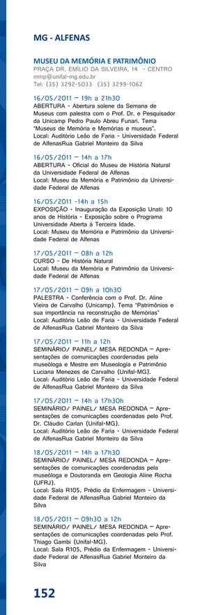 MG - ALFENAS

MUSEU DA MEMÓRIA E PATRIMÔNIO
PRAÇA DR. EMÍLIO DA SILVEIRA, 14 - CENTRO
mmp@unifal-mg.edu.br
Tel: (35) 3292-5033 (35) 3299-1062

16/05/2011 – 19h a 21h30
ABERTURA - Abertura solene da Semana de
Museus com palestra com o Prof. Dr. e Pesquisador
da Unicamp Pedro Paulo Abreu Funari. Tema
“Museus de Memória e Memórias e museus”.
Local: Auditório Leão de Faria - Universidade Federal
de AlfenasRua Gabriel Monteiro da Silva

16/05/2011 – 14h a 17h
ABERTURA - Oficial do Museu de História Natural
da Universidade Federal de Alfenas
Local: Museu da Memória e Patrimônio da Universi-
dade Federal de Alfenas

16/05/2011 -14h a 15h
EXPOSIÇÃO - Inauguração da Exposição Unati: 10
anos de História - Exposição sobre o Programa
Universidade Aberta à Terceira Idade.
Local: Museu da Memória e Patrimônio da Universi-
dade Federal de Alfenas

17/05/2011 – 08h a 12h
CURSO - De História Natural
Local: Museu da Memória e Patrimônio da Universi-
dade Federal de Alfenas

17/05/2011 – 09h a 10h30
PALESTRA - Conferência com o Prof. Dr. Aline
Vieira de Carvalho (Unicamp). Tema “Patrimônios e
sua importância na reconstrução de Memórias”
Local: Auditório Leão de Faria - Universidade Federal
de AlfenasRua Gabriel Monteiro da Silva

17/05/2011 – 11h a 12h
SEMINÁRIO/ PAINEL/ MESA REDONDA – Apre-
sentações de comunicações coordenadas pela
museóloga e Mestre em Museologia e Patrimônio
Luciana Menezes de Carvalho (Unifal-MG).
Local: Auditório Leão de Faria - Universidade Federal
de AlfenasRua Gabriel Monteiro da Silva

17/05/2011 – 14h a 17h30h
SEMINÁRIO/ PAINEL/ MESA REDONDA – Apre-
sentações de comunicações coordenadas pelo Prof.
Dr. Cláudio Carlan (Unifal-MG).
Local: Auditório Leão de Faria - Universidade Federal
de AlfenasRua Gabriel Monteiro da Silva

18/05/2011 – 14h a 17h30
SEMINÁRIO/ PAINEL/ MESA REDONDA – Apre-
sentações de comunicações coordenadas pela
museóloga e Doutoranda em Geologia Aline Rocha
(UFRJ).
Local: Sala R105, Prédio da Enfermagem - Universi-
dade Federal de AlfenasRua Gabriel Monteiro da
Silva

18/05/2011 – 09h30 a 12h
SEMINÁRIO/ PAINEL/ MESA REDONDA – Apre-
sentações de comunicações coordenadas pelo Prof.
Thiago Gambi (Unifal-MG).
Local: Sala R105, Prédio da Enfermagem - Universi-
dade Federal de AlfenasRua Gabriel Monteiro da
Silva



152
 