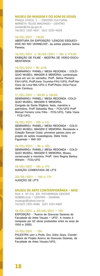 MUSEU DA IMAGEM E DO SOM DE GOIÁS
PRAÇA CÍVICA, 2 - CENTRO CULTURAL
MARIETA TELES MACHADO - CENTRO
contato@mis.go.gov.br
Tel:(62) 3201-4651 (62) 3201-4658

16/05/2011 - 11h30
ABERTURA DA EXPOSIÇÃO “LENÇOIS ESQUECI-
DOS NO RIO VERMELHO”, da artista plástica Selma
Parreira.

16/05/2011 a 18/05/2011 – 16h a 17h30
EXIBIÇÃO DE FILME - MOSTRA DE VÍDEO-DOCU-
MENTÁRIOS

16/05/2011 - 9h a11h
SEMINÁRIO/ PAINEL/ MESA REDONDA - COLÓ-
QUIO MUSEU, IMAGEM E MEMÓRIA: Lembranças
azuis em um rio vermelho. Profª. Selma Parreira-
FAV/UFG; Profª.Irene Tourinho-FAV/UFG; Profª.Nei
Clara de Lima-MA/UFG e Profº.Pedro Diniz-Facul-
dade Cambury.

17/05/2011 – 14h30 a 16h30
SEMINÁRIO/ PAINEL/ MESA REDONDA -COLO-
QUIO MUSEU, IMAGEM E MEMORIA:
Congada de Santa Efigênia: festa, memória e
patrimônio. Profº Sebastão Rios - FCS/UFG Profº
Manuel Ferreira Lima Filho - FCS/UFG, Talita Viana
- FCS/UFG.

18/05/2011 - 10h a 11h
SEMINÁRIO/ PAINEL/ MESA REDONDA - COLO-
QUIO MUSEU, IMAGEM E MEMORIA: Revelando a
Coleção Samuel Costa: primeiros passos para um
projeto de ações museológicas. Stela Horta
Figueiredo – MIS GO

18/05/2011 - 9h a 10h
SEMINÁRIO/ PAINEL/ MESA REDONDA - COLO-
QUIO MUSEU, IMAGEM E MEMORIA: Museu,
conservação e memória. Profª. Vera Regina Barbuy
Wilhelm - FCS/UFG

19/05/2011 - 16h a 17h
AUDIÇÃO COMENTADA DE LP’S

20/05/2011 - 16h a 17h
AUDIÇÃO DE LP’S


MUSEU DE ARTE CONTEMPORÂNEA – MAC
RUA 4 Nº 515 ED. PATHERNON CENTER
SOBRELOJA – CENTRO - GOIÂNIA
museugo@yahoo.com.br
Tel:(62) 3201-4686 (62) 3201-4687

18/05/2011 a 30/06/2011 – 19h
EXPOSIÇÃO - “Acervo de Gravuras Goianas da
Faculdade de Artes Visuais – UFG”. A mostra é
composta por 62 obras produzidas entre os anos de
1950 e 2000.

19/05/2011 - 19h
PALESTRA com a Profa. Dra. Edna Goya, Coorde-
nadora do Projeto Acervo de Gravuras Goianas, da
Faculdade de Artes Visuais/UFG.




18
 