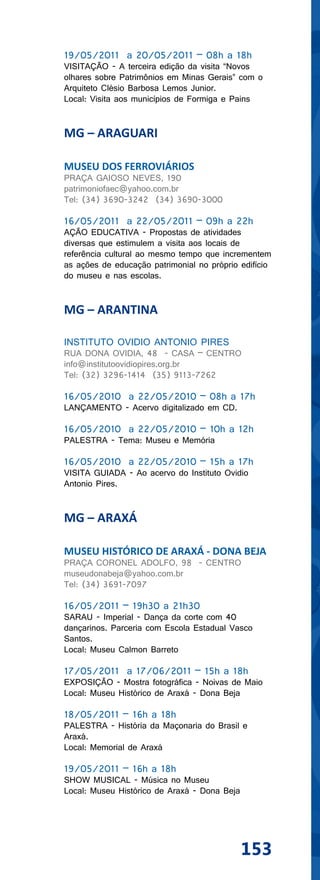 19/05/2011 a 20/05/2011 – 08h a 18h
VISITAÇÃO - A terceira edição da visita “Novos
olhares sobre Patrimônios em Minas Gerais” com o
Arquiteto Clésio Barbosa Lemos Junior.
Local: Visita aos municípios de Formiga e Pains


MG – ARAGUARI

MUSEU DOS FERROVIÁRIOS
PRAÇA GAIOSO NEVES, 190
patrimoniofaec@yahoo.com.br
Tel: (34) 3690-3242 (34) 3690-3000

16/05/2011 a 22/05/2011 – 09h a 22h
AÇÃO EDUCATIVA - Propostas de atividades
diversas que estimulem a visita aos locais de
referência cultural ao mesmo tempo que incrementem
as ações de educação patrimonial no próprio edifício
do museu e nas escolas.


MG – ARANTINA

INSTITUTO OVIDIO ANTONIO PIRES
RUA DONA OVIDIA, 48 - CASA – CENTRO
info@institutoovidiopires.org.br
Tel: (32) 3296-1414 (35) 9113-7262

16/05/2010 a 22/05/2010 – 08h a 17h
LANÇAMENTO - Acervo digitalizado em CD.

16/05/2010 a 22/05/2010 – 10h a 12h
PALESTRA - Tema: Museu e Memória

16/05/2010 a 22/05/2010 – 15h a 17h
VISITA GUIADA - Ao acervo do Instituto Ovidio
Antonio Pires.


MG – ARAXÁ

MUSEU HISTÓRICO DE ARAXÁ - DONA BEJA
PRAÇA CORONEL ADOLFO, 98 - CENTRO
museudonabeja@yahoo.com.br
Tel: (34) 3691-7097

16/05/2011 – 19h30 a 21h30
SARAU - Imperial - Dança da corte com 40
dançarinos. Parceria com Escola Estadual Vasco
Santos.
Local: Museu Calmon Barreto

17/05/2011 a 17/06/2011 – 15h a 18h
EXPOSIÇÃO - Mostra fotográfica - Noivas de Maio
Local: Museu Histórico de Araxá - Dona Beja

18/05/2011 – 16h a 18h
PALESTRA - História da Maçonaria do Brasil e
Araxá.
Local: Memorial de Araxá

19/05/2011 – 16h a 18h
SHOW MUSICAL - Música no Museu
Local: Museu Histórico de Araxá - Dona Beja




                                              153
 