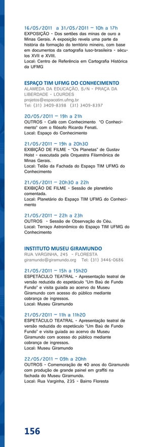 16/05/2011 a 31/05/2011 – 10h a 17h
EXPOSIÇÃO - Dos sertões das minas de ouro a
Minas Gerais. A exposição revela uma parte da
história da formação do território mineiro, com base
em documentos da cartografia luso-brasileira - sécu-
los XVII e XVIII.
Local: Centro de Referência em Cartografia Histórica
da UFMG


ESPAÇO TIM UFMG DO CONHECIMENTO
ALAMEDA DA EDUCAÇÃO, S/N - PRAÇA DA
LIBERDADE - LOURDES
projetos@espacotim.ufmg.br
Tel: (31) 3409-8398 (31) 3409-8397

20/05/2011 – 19h a 21h
OUTROS - Café com Conhecimento “O Conheci-
mento” com o filósofo Ricardo Fenati.
Local: Espaço do Conhecimento

21/05/2011 – 19h a 20h30
EXIBIÇÃO DE FILME - “Os Planetas” de Gustav
Holst - executada pela Orquestra Filarmônica de
Minas Gerais.
Local: Telão da Fachada do Espaço TIM UFMG do
Conhecimento

21/05/2011 – 20h30 a 22h
EXIBIÇÃO DE FILME - Sessão de planetário
comentada.
Local: Planetário do Espaço TIM UFMG do Conheci-
mento

21/05/2011 – 22h a 23h
OUTROS - Sessão de Observação do Céu.
Local: Terraço Astronômico do Espaço TIM UFMG do
Conhecimento


INSTITUTO MUSEU GIRAMUNDO
RUA VARGINHA, 245 - FLORESTA
giramundo@giramundo.org Tel: (31) 3446-0686

21/05/2011 – 15h a 15h20
ESPETÁCULO TEATRAL - Apresentação teatral de
versão reduzida do espetáculo “Um Baú de Fundo
Fundo” e visita guiada ao acervo do Museu
Giramundo com acesso do público mediante
cobrança de ingressos.
Local: Museu Giramundo

21/05/2011 – 11h a 11h20
ESPETÁCULO TEATRAL - Apresentação teatral de
versão reduzida do espetáculo “Um Baú de Fundo
Fundo” e visita guiada ao acervo do Museu
Giramundo com acesso do público mediante
cobrança de ingressos.
Local: Museu Giramundo

22/05/2011 – 09h a 20hh
OUTROS - Comemoração de 40 anos do Giramundo
com produção de grande painel em graffiti na
fachada do Museu Giramundo.
Local: Rua Varginha, 235 - Bairro Floresta




156
 