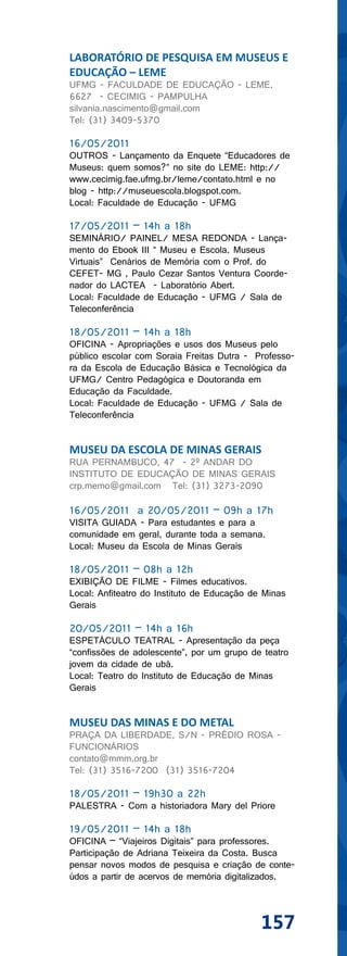 LABORATÓRIO DE PESQUISA EM MUSEUS E
EDUCAÇÃO – LEME
UFMG - FACULDADE DE EDUCAÇÃO - LEME,
6627 - CECIMIG - PAMPULHA
silvania.nascimento@gmail.com
Tel: (31) 3409-5370

16/05/2011
OUTROS - Lançamento da Enquete “Educadores de
Museus: quem somos?” no site do LEME: http://
www.cecimig.fae.ufmg.br/leme/contato.html e no
blog - http://museuescola.blogspot.com.
Local: Faculdade de Educação - UFMG

17/05/2011 – 14h a 18h
SEMINÁRIO/ PAINEL/ MESA REDONDA - Lança-
mento do Ebook III “ Museu e Escola. Museus
Virtuais” Cenários de Memória com o Prof. do
CEFET- MG , Paulo Cezar Santos Ventura Coorde-
nador do LACTEA - Laboratório Abert.
Local: Faculdade de Educação - UFMG / Sala de
Teleconferência

18/05/2011 – 14h a 18h
OFICINA - Apropriações e usos dos Museus pelo
público escolar com Soraia Freitas Dutra - Professo-
ra da Escola de Educação Básica e Tecnológica da
UFMG/ Centro Pedagógica e Doutoranda em
Educação da Faculdade.
Local: Faculdade de Educação - UFMG / Sala de
Teleconferência


MUSEU DA ESCOLA DE MINAS GERAIS
RUA PERNAMBUCO, 47 - 2º ANDAR DO
INSTITUTO DE EDUCAÇÃO DE MINAS GERAIS
crp.memo@gmail.com Tel: (31) 3273-2090

16/05/2011 a 20/05/2011 – 09h a 17h
VISITA GUIADA - Para estudantes e para a
comunidade em geral, durante toda a semana.
Local: Museu da Escola de Minas Gerais

18/05/2011 – 08h a 12h
EXIBIÇÃO DE FILME - Filmes educativos.
Local: Anfiteatro do Instituto de Educação de Minas
Gerais

20/05/2011 – 14h a 16h
ESPETÁCULO TEATRAL - Apresentação da peça
“confissões de adolescente”, por um grupo de teatro
jovem da cidade de ubá.
Local: Teatro do Instituto de Educação de Minas
Gerais


MUSEU DAS MINAS E DO METAL
PRAÇA DA LIBERDADE, S/N - PRÉDIO ROSA -
FUNCIONÁRIOS
contato@mmm.org.br
Tel: (31) 3516-7200 (31) 3516-7204

18/05/2011 – 19h30 a 22h
PALESTRA - Com a historiadora Mary del Priore

19/05/2011 – 14h a 18h
OFICINA – “Viajeiros Digitais” para professores.
Participação de Adriana Teixeira da Costa. Busca
pensar novos modos de pesquisa e criação de conte-
údos a partir de acervos de memória digitalizados.




                                             157
 