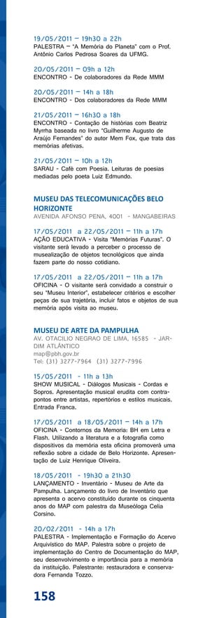 19/05/2011 – 19h30 a 22h
PALESTRA – “A Memória do Planeta” com o Prof.
Antônio Carlos Pedrosa Soares da UFMG.

20/05/2011 – 09h a 12h
ENCONTRO - De colaboradores da Rede MMM

20/05/2011 – 14h a 18h
ENCONTRO - Dos colaboradores da Rede MMM

21/05/2011 – 16h30 a 18h
ENCONTRO - Contação de histórias com Beatriz
Myrrha baseada no livro “Guilherme Augusto de
Araújo Fernandes” do autor Mem Fox, que trata das
memórias afetivas.

21/05/2011 – 10h a 12h
SARAU - Café com Poesia. Leituras de poesias
mediadas pelo poeta Luiz Edmundo.


MUSEU DAS TELECOMUNICAÇÕES BELO
HORIZONTE
AVENIDA AFONSO PENA, 4001 - MANGABEIRAS

17/05/2011 a 22/05/2011 – 11h a 17h
AÇÃO EDUCATIVA - Visita “Memórias Futuras”. O
visitante será levado a perceber o processo de
musealização de objetos tecnológicos que ainda
fazem parte do nosso cotidiano.

17/05/2011 a 22/05/2011 – 11h a 17h
OFICINA - O visitante será convidado a construir o
seu “Museu Interior”, estabelecer critérios e escolher
peças de sua trajetória, incluir fatos e objetos de sua
memória após visita ao museu.


MUSEU DE ARTE DA PAMPULHA
AV. OTACILIO NEGRAO DE LIMA, 16585 - JAR-
DIM ATLÂNTICO
map@pbh.gov.br
Tel: (31) 3277-7964 (31) 3277-7996

15/05/2011 - 11h a 13h
SHOW MUSICAL - Diálogos Musicais - Cordas e
Sopros. Apresentação musical erudita com contra-
pontos entre artistas, repertórios e estilos musicais.
Entrada Franca.

17/05/2011 a 18/05/2011 – 14h a 17h
OFICINA - Contornos da Memoria: BH em Letra e
Flash. Utilizando a literatura e a fotografia como
dispositivos da memória esta oficina promoverá uma
reflexão sobre a cidade de Belo Horizonte. Apresen-
tação de Luiz Henrique Oliveira.

18/05/2011 - 19h30 a 21h30
LANÇAMENTO - Inventário - Museu de Arte da
Pampulha. Lançamento do livro de Inventário que
apresenta o acervo constituído durante os cinquenta
anos do MAP com palestra da Museóloga Celia
Corsino.

20/02/2011 - 14h a 17h
PALESTRA - Implementação e Formação do Acervo
Arquivístico do MAP. Palestra sobre o projeto de
implementação do Centro de Documentação do MAP,
seu desenvolvimento e importância para a memória
da instituição. Palestrante: restauradora e conserva-
dora Fernanda Tozzo.


158
 