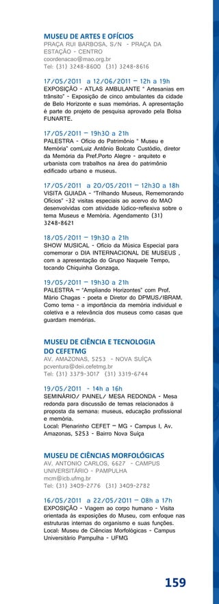 MUSEU DE ARTES E OFÍCIOS
PRAÇA RUI BARBOSA, S/N - PRAÇA DA
ESTAÇÃO - CENTRO
coordenacao@mao.org.br
Tel: (31) 3248-8600 (31) 3248-8616

17/05/2011 a 12/06/2011 – 12h a 19h
EXPOSIÇÃO - ATLAS AMBULANTE “ Artesanias em
trânsito” - Exposição de cinco ambulantes da cidade
de Belo Horizonte e suas memórias. A apresentação
é parte do projeto de pesquisa aprovado pela Bolsa
FUNARTE.

17/05/2011 – 19h30 a 21h
PALESTRA - Ofício do Patrimônio “ Museu e
Memória” comLuiz Antônio Bolcato Custódio, diretor
da Memória da Pref.Porto Alegre - arquiteto e
urbanista com trabalhos na área do patrimônio
edificado urbano e museus.

17/05/2011 a 20/05/2011 – 12h30 a 18h
VISITA GUIADA - “Trilhando Museus, Rememorando
Ofícios” -32 visitas especiais ao acervo do MAO
desenvolvidas com atividade lúdico-reflexiva sobre o
tema Museus e Memória. Agendamento (31)
3248-8621

18/05/2011 – 19h30 a 21h
SHOW MUSICAL - Ofício da Música Especial para
comemorar o DIA INTERNACIONAL DE MUSEUS ,
com a apresentação do Grupo Naquele Tempo,
tocando Chiquinha Gonzaga.

19/05/2011 – 19h30 a 21h
PALESTRA – “Ampliando Horizontes” com Prof.
Mário Chagas - poeta e Diretor do DPMUS/IBRAM.
Como tema - a importância da memória individual e
coletiva e a relevância dos museus como casas que
guardam memórias.


MUSEU DE CIÊNCIA E TECNOLOGIA
DO CEFETMG
AV. AMAZONAS, 5253 - NOVA SUÍÇA
pcventura@deii.cefetmg.br
Tel: (31) 3379-3017 (31) 3319-6744

19/05/2011 - 14h a 16h
SEMINÁRIO/ PAINEL/ MESA REDONDA - Mesa
redonda para discussão de temas relacionados à
proposta da semana: museus, educação profissional
e memória.
Local: Plenarinho CEFET – MG - Campus I, Av.
Amazonas, 5253 - Bairro Nova Suíça


MUSEU DE CIÊNCIAS MORFOLÓGICAS
AV. ANTONIO CARLOS, 6627 - CAMPUS
UNIVERSITÁRIO - PAMPULHA
mcm@icb.ufmg.br
Tel: (31) 3409-2776 (31) 3409-2782

16/05/2011 a 22/05/2011 – 08h a 17h
EXPOSIÇÃO - Viagem ao corpo humano - Visita
orientada às exposições do Museu, com enfoque nas
estruturas internas do organismo e suas funções.
Local: Museu de Ciências Morfológicas - Campus
Universitário Pampulha - UFMG




                                             159
 