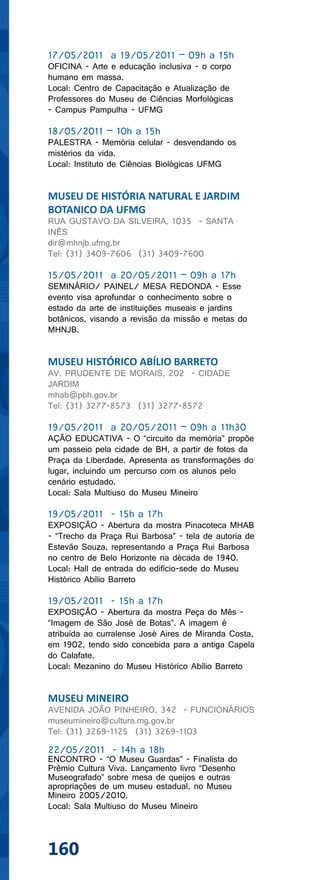 17/05/2011 a 19/05/2011 – 09h a 15h
OFICINA - Arte e educação inclusiva - o corpo
humano em massa.
Local: Centro de Capacitação e Atualização de
Professores do Museu de Ciências Morfológicas
- Campus Pampulha - UFMG

18/05/2011 – 10h a 15h
PALESTRA - Memória celular - desvendando os
mistérios da vida.
Local: Instituto de Ciências Biológicas UFMG


MUSEU DE HISTÓRIA NATURAL E JARDIM
BOTANICO DA UFMG
RUA GUSTAVO DA SILVEIRA, 1035 - SANTA
INÊS
dir@mhnjb.ufmg.br
Tel: (31) 3409-7606 (31) 3409-7600

15/05/2011 a 20/05/2011 – 09h a 17h
SEMINÁRIO/ PAINEL/ MESA REDONDA - Esse
evento visa aprofundar o conhecimento sobre o
estado da arte de instituições museais e jardins
botânicos, visando a revisão da missão e metas do
MHNJB.


MUSEU HISTÓRICO ABÍLIO BARRETO
AV. PRUDENTE DE MORAIS, 202 - CIDADE
JARDIM
mhab@pbh.gov.br
Tel: (31) 3277-8573 (31) 3277-8572

19/05/2011 a 20/05/2011 – 09h a 11h30
AÇÃO EDUCATIVA - O “circuito da memória” propõe
um passeio pela cidade de BH, a partir de fotos da
Praça da Liberdade. Apresenta as transformações do
lugar, incluindo um percurso com os alunos pelo
cenário estudado.
Local: Sala Multiuso do Museu Mineiro

19/05/2011 - 15h a 17h
EXPOSIÇÃO - Abertura da mostra Pinacoteca MHAB
- “Trecho da Praça Rui Barbosa” - tela de autoria de
Estevão Souza, representando a Praça Rui Barbosa
no centro de Belo Horizonte na década de 1940.
Local: Hall de entrada do edifício-sede do Museu
Histórico Abílio Barreto

19/05/2011 - 15h a 17h
EXPOSIÇÃO - Abertura da mostra Peça do Mês -
“Imagem de São José de Botas”. A imagem é
atribuída ao curralense José Aires de Miranda Costa,
em 1902, tendo sido concebida para a antiga Capela
do Calafate.
Local: Mezanino do Museu Histórico Abílio Barreto


MUSEU MINEIRO
AVENIDA JOÃO PINHEIRO, 342 - FUNCIONÁRIOS
museumineiro@cultura.mg.gov.br
Tel: (31) 3269-1125 (31) 3269-1103

22/05/2011 - 14h a 18h
ENCONTRO - “O Museu Guardas” - Finalista do
Prêmio Cultura Viva. Lançamento livro “Desenho
Museografado” sobre mesa de queijos e outras
apropriações de um museu estadual, no Museu
Mineiro 2005/2010.
Local: Sala Multiuso do Museu Mineiro




160
 