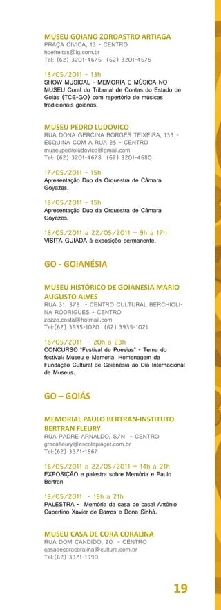 MUSEU GOIANO ZOROASTRO ARTIAGA
PRAÇA CÍVICA, 13 - CENTRO
hdefreitas@ig.com.br
Tel: (62) 3201-4676 (62) 3201-4675

18/05/2011 - 13h
SHOW MUSICAL - MEMORIA E MÚSICA NO
MUSEU Coral do Tribunal de Contas do Estado de
Goiás (TCE-GO) com repertório de músicas
tradicionais goianas.


MUSEU PEDRO LUDOVICO
RUA DONA GERCINA BORGES TEIXEIRA, 133 -
ESQUINA COM A RUA 25 - CENTRO
museupedroludovico@gmail.com
Tel: (62) 3201-4678 (62) 3201-4680

17/05/2011 - 15h
Apresentação Duo da Orquestra de Câmara
Goyazes.

18/05/2011 - 15h
Apresentação Duo da Orquestra de Câmara
Goyazes.

18/05/2011 a 22/05/2011 – 9h a 17h
VISITA GUIADA à exposição permanente.


GO - GOIANÉSIA

MUSEU HISTÓRICO DE GOIANESIA MARIO
AUGUSTO ALVES
RUA 31, 379 - CENTRO CULTURAL BERCHIOLI-
NA RODRIGUES - CENTRO
zezze.costa@hotmail.com
Tel:(62) 3935-1020 (62) 3935-1021

18/05/2011 - 20h a 23h
CONCURSO “Festival de Poesias” - Tema do
festival: Museu e Memória. Homenagem da
Fundação Cultural de Goianésia ao Dia Internacional
de Museus.


GO – GOIÁS

MEMORIAL PAULO BERTRAN-INSTITUTO
BERTRAN FLEURY
RUA PADRE ARNALDO, S/N - CENTRO
gracafleury@escolapiaget.com.br
Tel:(62) 3371-1667

16/05/2011 a 22/05/2011 – 14h a 21h
EXPOSIÇÃO e palestra sobre Memória e Paulo
Bertran

19/05/2011 - 19h a 21h
PALESTRA - Memória da casa do casal Antônio
Cupertino Xavier de Barros e Dona Sinhá.


MUSEU CASA DE CORA CORALINA
RUA DOM CANDIDO, 20 - CENTRO
casadecoracoralina@cultura.com.br
Tel:(62) 3371-1990




                                              19
 