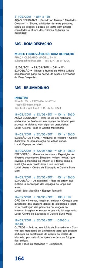 21/05/2011 - 09h a 15h
AÇÃO EDUCATIVA - Sábado no Museu “ Atividades
Culturais” - Shows, atividades de artes plásticas,
sarau de poesias e peças de teatro com artistas
convidados e alunos das Oficinas Culturais da
FUNARBE.


MG - BOM DESPACHO

MUSEU FERROVIÁRIO DE BOM DESPACHO
PRAÇA OLEGÁRIO MACIEL, S/ N
culturabd@hotmail.com Tel: (37) 3521-4206

16/05/2011 a 24/05/2011 – 09h a 17h
EXPOSIÇÃO – “Trilhos e Rumos de Minha Cidade”
apresentando parte do acervo do Museu Ferroviário
de Bom Despacho.


MG - BRUMADINHO

INHOTIM
RUA B, 20 - FAZENDA INHOTIM
 roseni@inhotim.org.br
Tel: (31) 3571-6638 (31) 3223-8224

16/05/2011 a 22/05/2011 – 10h a 16h30
AÇÃO EDUCATIVA - Trata-se de um mobiliário
elaborado de fixado em um espaço de Inhotim para
provocar o visitante com algumas proposições.
Local: Galeria Praça e Galeria Marcenaria

16/05/2011 a 22/05/2011 – 10h a 16h30
EXIBIÇÃO DE FILME - Máquina de registro - Objeto
itineirante de apresentação de vídeos curtos.
Local: Espaço de Inhotim

16/05/2011 a 22/05/2011 – 10h a 16h30
EXPOSIÇÃO - Memórias em cena - Exposição de
diversos documentos (imagens, vídeos, textos) que
revelam a memória de Inhotim e a forma como a
instituição vem construindo a sua memória.
Local: Arena - Centro de Educação e Cultura Burle
Marx

16/05/2011 a 22/05/2011 – 10h a 16h30
EXPOSIÇÃO - De exsicatas - fotos do jardim que
ilustram a concepção dos espaços ao longo dos
anos.
Local: Sala Magnólia - Espaço Tamboril

16/05/2011 a 20/05/2011 – 10h a 12h
OFICINA - Inventar, imaginar, lembrar - Começa com
autilização das imagens dentro da exposição e objeti-
va a construção das periferias da imagem ao
inventar, imaginar e lembrar o que não foi registrado.
Local: Centro de Educação e Cultura Burle Marx

16/05/2011 a 22/05/2011 – 09h30 a
16h30
OUTROS - Ação no município de Brumadinho - Con-
vite aos moradores de Brumadinho para que possam
participar da constituição do acervo do Centro de
Memória, por meio do empréstimo de suas fotogra-
fias antigas.
Local: Praça da rodoviária – Brumadinho




164
 