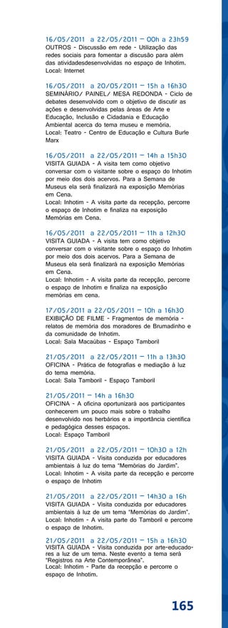 16/05/2011 a 22/05/2011 – 00h a 23h59
OUTROS - Discussão em rede - Utilização das
redes sociais para fomentar a discusão para além
das atividadesdesenvolvidas no espaço de Inhotim.
Local: Internet

16/05/2011 a 20/05/2011 – 15h a 16h30
SEMINÁRIO/ PAINEL/ MESA REDONDA - Ciclo de
debates desenvolvido com o objetivo de discutir as
ações e desenvolvidas pelas áreas de Arte e
Educação, Inclusão e Cidadania e Educação
Ambiental acerca do tema museu e memória.
Local: Teatro - Centro de Educação e Cultura Burle
Marx

16/05/2011 a 22/05/2011 – 14h a 15h30
VISITA GUIADA - A visita tem como objetivo
conversar com o visitante sobre o espaço do Inhotim
por meio dos dois acervos. Para a Semana de
Museus ela será finalizará na exposição Memórias
em Cena.
Local: Inhotim - A visita parte da recepção, percorre
o espaço de Inhotim e finaliza na exposição
Memórias em Cena.

16/05/2011 a 22/05/2011 – 11h a 12h30
VISITA GUIADA - A visita tem como objetivo
conversar com o visitante sobre o espaço do Inhotim
por meio dos dois acervos. Para a Semana de
Museus ela será finalizará na exposição Memórias
em Cena.
Local: Inhotim - A visita parte da recepção, percorre
o espaço de Inhotim e finaliza na exposição
memórias em cena.

17/05/2011 a 22/05/2011 – 10h a 16h30
EXIBIÇÃO DE FILME - Fragmentos de memória -
relatos de memória dos moradores de Brumadinho e
da comunidade de Inhotim.
Local: Sala Macaúbas - Espaço Tamboril

21/05/2011 a 22/05/2011 – 11h a 13h30
OFICINA - Prática de fotografias e mediação à luz
do tema memória.
Local: Sala Tamboril - Espaço Tamboril

21/05/2011 – 14h a 16h30
OFICINA - A oficina oportunizará aos participantes
conhecerem um pouco mais sobre o trabalho
desenvolvido nos herbários e a importância científica
e pedagógica desses espaços.
Local: Espaço Tamboril

21/05/2011 a 22/05/2011 – 10h30 a 12h
VISITA GUIADA - Visita conduzida por educadores
ambientais à luz do tema “Memórias do Jardim”.
Local: Inhotim - A visita parte da recepção e percorre
o espaço de Inhotim

21/05/2011 a 22/05/2011 – 14h30 a 16h
VISITA GUIADA - Visita conduzida por educadores
ambientais à luz de um tema “Memórias do Jardim”.
Local: Inhotim - A visita parte do Tamboril e percorre
o espaço de Inhotim.

21/05/2011 a 22/05/2011 – 15h a 16h30
VISITA GUIADA - Visita conduzida por arte-educado-
res a luz de um tema. Neste evento a tema será
“Registros na Arte Contemporânea”.
Local: Inhotim - Parte da recepção e percorre o
espaço de Inhotim.




                                              165
 