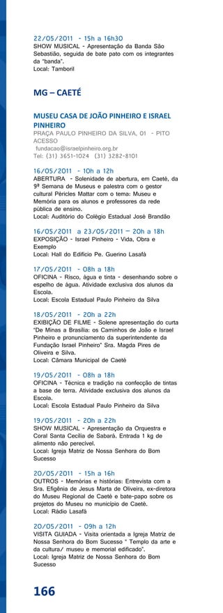 22/05/2011 - 15h a 16h30
SHOW MUSICAL - Apresentação da Banda São
Sebastião, seguida de bate pato com os integrantes
da “banda”.
Local: Tamboril


MG – CAETÉ

MUSEU CASA DE JOÃO PINHEIRO E ISRAEL
PINHEIRO
PRAÇA PAULO PINHEIRO DA SILVA, 01 - PITO
ACESSO
 fundacao@israelpinheiro.org.br
Tel: (31) 3651-1024 (31) 3282-8101

16/05/2011 - 10h a 12h
ABERTURA - Solenidade de abertura, em Caeté, da
9ª Semana de Museus e palestra com o gestor
cultural Péricles Mattar com o tema: Museu e
Memória para os alunos e professores da rede
pública de ensino.
Local: Auditório do Colégio Estadual José Brandão

16/05/2011 a 23/05/2011 – 20h a 18h
EXPOSIÇÃO - Israel Pinheiro - Vida, Obra e
Exemplo
Local: Hall do Edifício Pe. Guerino Lasafá

17/05/2011 - 08h a 18h
OFICINA - Risco, água e tinta - desenhando sobre o
espelho de água. Atividade exclusiva dos alunos da
Escola.
Local: Escola Estadual Paulo Pinheiro da Silva

18/05/2011 - 20h a 22h
EXIBIÇÃO DE FILME - Solene apresentação do curta
“De Minas a Brasília: os Caminhos de João e Israel
Pinheiro e pronunciamento da superintendente da
Fundação Israel Pinheiro” Sra. Magda Pires de
Oliveira e Silva.
Local: Câmara Municipal de Caeté

19/05/2011 - 08h a 18h
OFICINA - Técnica e tradição na confecção de tintas
a base de terra. Atividade exclusiva dos alunos da
Escola.
Local: Escola Estadual Paulo Pinheiro da Silva

19/05/2011 - 20h a 22h
SHOW MUSICAL - Apresentação da Orquestra e
Coral Santa Cecília de Sabará. Entrada 1 kg de
alimento não perecível.
Local: Igreja Matriz de Nossa Senhora do Bom
Sucesso

20/05/2011 - 15h a 16h
OUTROS - Memórias e histórias: Entrevista com a
Sra. Efigênia de Jesus Marta de Oliveira, ex-diretora
do Museu Regional de Caeté e bate-papo sobre os
projetos do Museu no município de Caeté.
Local: Rádio Lasafá

20/05/2011 - 09h a 12h
VISITA GUIADA - Visita orientada a Igreja Matriz de
Nossa Senhora do Bom Sucesso “ Templo da arte e
da cultura/ museu e memorial edificado”.
Local: Igreja Matriz de Nossa Senhora do Bom
Sucesso



166
 