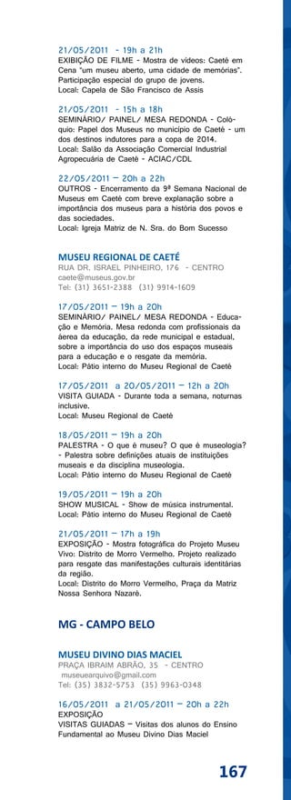 21/05/2011 - 19h a 21h
EXIBIÇÃO DE FILME - Mostra de vídeos: Caeté em
Cena “um museu aberto, uma cidade de memórias”.
Participação especial do grupo de jovens.
Local: Capela de São Francisco de Assis

21/05/2011 - 15h a 18h
SEMINÁRIO/ PAINEL/ MESA REDONDA - Coló-
quio: Papel dos Museus no município de Caeté - um
dos destinos indutores para a copa de 2014.
Local: Salão da Associação Comercial Industrial
Agropecuária de Caeté - ACIAC/CDL

22/05/2011 – 20h a 22h
OUTROS - Encerramento da 9ª Semana Nacional de
Museus em Caeté com breve explanação sobre a
importância dos museus para a história dos povos e
das sociedades.
Local: Igreja Matriz de N. Sra. do Bom Sucesso


MUSEU REGIONAL DE CAETÉ
RUA DR. ISRAEL PINHEIRO, 176 - CENTRO
caete@museus.gov.br
Tel: (31) 3651-2388 (31) 9914-1609

17/05/2011 – 19h a 20h
SEMINÁRIO/ PAINEL/ MESA REDONDA - Educa-
ção e Memória. Mesa redonda com profissionais da
áerea da educação, da rede municipal e estadual,
sobre a importância do uso dos espaços museais
para a educação e o resgate da memória.
Local: Pátio interno do Museu Regional de Caeté

17/05/2011 a 20/05/2011 – 12h a 20h
VISITA GUIADA - Durante toda a semana, noturnas
inclusive.
Local: Museu Regional de Caeté

18/05/2011 – 19h a 20h
PALESTRA - O que é museu? O que é museologia?
- Palestra sobre definições atuais de instituições
museais e da disciplina museologia.
Local: Pátio interno do Museu Regional de Caeté

19/05/2011 – 19h a 20h
SHOW MUSICAL - Show de música instrumental.
Local: Pátio interno do Museu Regional de Caeté

21/05/2011 – 17h a 19h
EXPOSIÇÃO - Mostra fotográfica do Projeto Museu
Vivo: Distrito de Morro Vermelho. Projeto realizado
para resgate das manifestações culturais identitárias
da região.
Local: Distrito do Morro Vermelho, Praça da Matriz
Nossa Senhora Nazaré.


MG - CAMPO BELO

MUSEU DIVINO DIAS MACIEL
PRAÇA IBRAIM ABRÃO, 35 - CENTRO
 museuearquivo@gmail.com
Tel: (35) 3832-5753 (35) 9963-0348

16/05/2011 a 21/05/2011 – 20h a 22h
EXPOSIÇÃO
VISITAS GUIADAS – Visitas dos alunos do Ensino
Fundamental ao Museu Divino Dias Maciel



                                              167
 