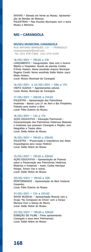SHOWS – Seresta em frente ao Museu. Apresenta-
ção de Bandas de Músicas.
PALESTRAS – Nas Escolas Municipais com o tema
Museu e Memória.


MG – CARANGOLA

MUSEU MUNICIPAL CARANGOLA
RUA ANTONIO MARQUES, 231 - TRIANGULO
museucarangola@ymail.com
 Tel: (32) 3741-7884 (32) 3741-5320

16/05/2011 – 19h30 a 21h
LANÇAMENTO - Inaugurações: Sala com o Acervo
Médico e Hospitalar; Quarto da pianista Corália
D’Ávila Hosken; Nome escolhido Arquivo Municipal
Rogério Carelli; Nome escolhido Salão Nobre Jayro
Motta Hosken.
Local: Museu Municipal de Carangola

16/05/2011 a 22/05/2011 – 09h a 17h
VISITA GUIADA – Agendamentos prévios
Local: Museu Municipal de Carangola

17/05/2011 – 20h30 a 21h30
PALESTRA - Apresentação dos Patrimônios
Imateriais - Banda Lyra 21 de Abril e Boi Pintadinho.
Palestra para ilustrar o Bem.
Local: Pátio Externo do Museu

18/05/2011 – 13h a 17h
AÇÃO EDUCATIVA - Educação Patrimonial :
Conscientização dos Patrimônios Históricos Materiais
e Imateriais que possuem Carangola e Região, com
fotografias e Textos afins.
Local: Salão Nobre do Museu

18/05/2011 – 19h30 a 20h30
PALESTRA - “Preservação e Importância dos Sítios
Arqueológicos para nossa História”.
Local: Salão Nobre do Museu


19/05/2011 – 19h30 a 20h50
AÇÃO EDUCATIVA - Apresentação de Poemas
sobre a Preservação dos Patrimônios Históricos
Materiais e Imateriais - Autor: Carlos Henrique
Rangel, Amaro Vaz e outros.
Local: Salão Nobre do Museu

20/05/2011 – 19h30 a 20h
PERFORMANCE - Apresentação do Bem Imaterial
Caxambú.
Local: Pátio Externo do Museu

21/05/2011 – 21h a 22h30
SHOW MUSICAL - Apresentação Musical com o
Grupo “No Compasso do Choro” com a Dança
Mariana Com a Dança do Marco.
Local: Salão Nobre do Museu

22/05/2011 – 19h30 a 20h20
EXIBIÇÃO DE FILME - Filme apresentando
Carangola e seus bens Patrimoniais.
Local: Salão Nobre do Museu




168
 