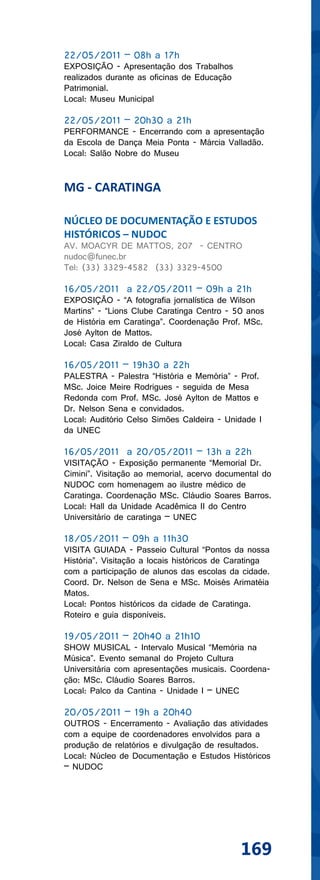 22/05/2011 – 08h a 17h
EXPOSIÇÃO - Apresentação dos Trabalhos
realizados durante as oficinas de Educação
Patrimonial.
Local: Museu Municipal

22/05/2011 – 20h30 a 21h
PERFORMANCE - Encerrando com a apresentação
da Escola de Dança Meia Ponta - Márcia Valladão.
Local: Salão Nobre do Museu


MG - CARATINGA

NÚCLEO DE DOCUMENTAÇÃO E ESTUDOS
HISTÓRICOS – NUDOC
AV. MOACYR DE MATTOS, 207 - CENTRO
nudoc@funec.br
Tel: (33) 3329-4582 (33) 3329-4500

16/05/2011 a 22/05/2011 – 09h a 21h
EXPOSIÇÃO - “A fotografia jornalística de Wilson
Martins” - “Lions Clube Caratinga Centro - 50 anos
de História em Caratinga”. Coordenação Prof. MSc.
José Aylton de Mattos.
Local: Casa Ziraldo de Cultura

16/05/2011 – 19h30 a 22h
PALESTRA - Palestra “História e Memória” - Prof.
MSc. Joice Meire Rodrigues - seguida de Mesa
Redonda com Prof. MSc. José Aylton de Mattos e
Dr. Nelson Sena e convidados.
Local: Auditório Celso Simões Caldeira - Unidade I
da UNEC

16/05/2011 a 20/05/2011 – 13h a 22h
VISITAÇÃO - Exposição permanente “Memorial Dr.
Cimini”. Visitação ao memorial, acervo documental do
NUDOC com homenagem ao ilustre médico de
Caratinga. Coordenação MSc. Cláudio Soares Barros.
Local: Hall da Unidade Acadêmica II do Centro
Universitário de caratinga – UNEC

18/05/2011 – 09h a 11h30
VISITA GUIADA - Passeio Cultural “Pontos da nossa
História”. Visitação a locais históricos de Caratinga
com a participação de alunos das escolas da cidade.
Coord. Dr. Nelson de Sena e MSc. Moisés Arimatéia
Matos.
Local: Pontos históricos da cidade de Caratinga.
Roteiro e guia disponíveis.

19/05/2011 – 20h40 a 21h10
SHOW MUSICAL - Intervalo Musical “Memória na
Música”. Evento semanal do Projeto Cultura
Universitária com apresentações musicais. Coordena-
ção: MSc. Cláudio Soares Barros.
Local: Palco da Cantina - Unidade I – UNEC

20/05/2011 – 19h a 20h40
OUTROS - Encerramento - Avaliação das atividades
com a equipe de coordenadores envolvidos para a
produção de relatórios e divulgação de resultados.
Local: Núcleo de Documentação e Estudos Históricos
– NUDOC




                                             169
 