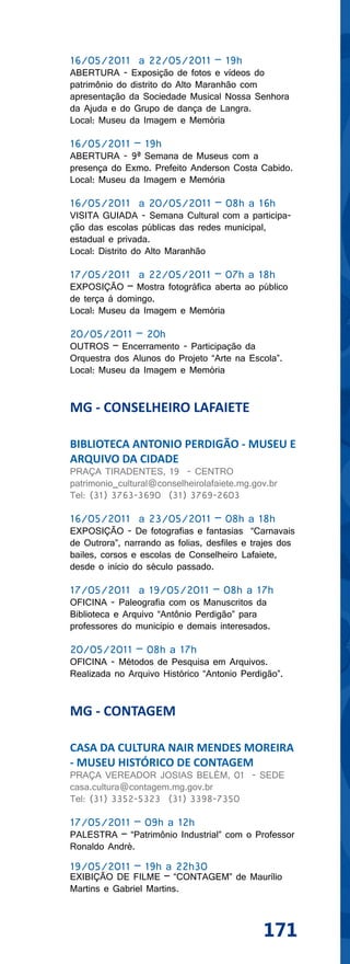 16/05/2011 a 22/05/2011 – 19h
ABERTURA - Exposição de fotos e vídeos do
patrimônio do distrito do Alto Maranhão com
apresentação da Sociedade Musical Nossa Senhora
da Ajuda e do Grupo de dança de Langra.
Local: Museu da Imagem e Memória

16/05/2011 – 19h
ABERTURA - 9ª Semana de Museus com a
presença do Exmo. Prefeito Anderson Costa Cabido.
Local: Museu da Imagem e Memória

16/05/2011 a 20/05/2011 – 08h a 16h
VISITA GUIADA - Semana Cultural com a participa-
ção das escolas públicas das redes municipal,
estadual e privada.
Local: Distrito do Alto Maranhão

17/05/2011 a 22/05/2011 – 07h a 18h
EXPOSIÇÃO – Mostra fotográfica aberta ao público
de terça à domingo.
Local: Museu da Imagem e Memória

20/05/2011 – 20h
OUTROS – Encerramento - Participação da
Orquestra dos Alunos do Projeto “Arte na Escola”.
Local: Museu da Imagem e Memória


MG - CONSELHEIRO LAFAIETE

BIBLIOTECA ANTONIO PERDIGÃO - MUSEU E
ARQUIVO DA CIDADE
PRAÇA TIRADENTES, 19 - CENTRO
patrimonio_cultural@conselheirolafaiete.mg.gov.br
Tel: (31) 3763-3690 (31) 3769-2603

16/05/2011 a 23/05/2011 – 08h a 18h
EXPOSIÇÃO - De fotografias e fantasias “Carnavais
de Outrora”, narrando as folias, desfiles e trajes dos
bailes, corsos e escolas de Conselheiro Lafaiete,
desde o início do século passado.

17/05/2011 a 19/05/2011 – 08h a 17h
OFICINA - Paleografia com os Manuscritos da
Biblioteca e Arquivo “Antônio Perdigão” para
professores do município e demais interesados.

20/05/2011 – 08h a 17h
OFICINA - Métodos de Pesquisa em Arquivos.
Realizada no Arquivo Histórico “Antonio Perdigão”.


MG - CONTAGEM

CASA DA CULTURA NAIR MENDES MOREIRA
- MUSEU HISTÓRICO DE CONTAGEM
PRAÇA VEREADOR JOSIAS BELÉM, 01 - SEDE
casa.cultura@contagem.mg.gov.br
Tel: (31) 3352-5323 (31) 3398-7350

17/05/2011 – 09h a 12h
PALESTRA – “Patrimônio Industrial” com o Professor
Ronaldo André.

19/05/2011 – 19h a 22h30
EXIBIÇÃO DE FILME – “CONTAGEM” de Maurílio
Martins e Gabriel Martins.



                                              171
 