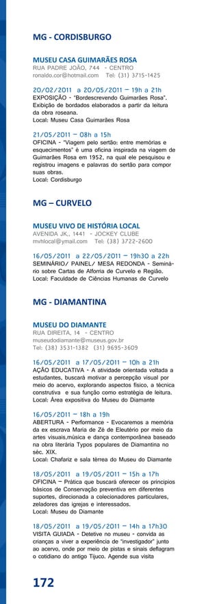 MG - CORDISBURGO

MUSEU CASA GUIMARÃES ROSA
RUA PADRE JOÃO, 744 - CENTRO
ronaldo.cor@hotmail.com Tel: (31) 3715-1425

20/02/2011 a 20/05/2011 – 19h a 21h
EXPOSIÇÃO - “Bordescrevendo Guimarães Rosa”.
Exibição de bordados elaborados a partir da leitura
da obra roseana.
Local: Museu Casa Guimarães Rosa

21/05/2011 – 08h a 15h
OFICINA - “Viagem pelo sertão: entre memórias e
esquecimentos” é uma oficina inspirada na viagem de
Guimarães Rosa em 1952, na qual ele pesquisou e
registrou imagens e palavras do sertão para compor
suas obras.
Local: Cordisburgo


MG – CURVELO

MUSEU VIVO DE HISTÓRIA LOCAL
AVENIDA JK,, 1441 - JOCKEY CLUBE
mvhlocal@ymail.com Tel: (38) 3722-2600

16/05/2011 a 22/05/2011 – 19h30 a 22h
SEMINÁRIO/ PAINEL/ MESA REDONDA - Seminá-
rio sobre Cartas de Alforria de Curvelo e Região.
Local: Faculdade de Ciências Humanas de Curvelo


MG - DIAMANTINA

MUSEU DO DIAMANTE
RUA DIREITA, 14 - CENTRO
museudodiamante@museus.gov.br
Tel: (38) 3531-1382 (31) 9695-3609

16/05/2011 a 17/05/2011 – 10h a 21h
AÇÃO EDUCATIVA - A atividade orientada voltada a
estudantes, buscará motivar a percepção visual por
meio do acervo, explorando aspectos físico, a técnica
construtiva e sua função como estratégia de leitura.
Local: Área expositiva do Museu do Diamante

16/05/2011 – 18h a 19h
ABERTURA - Performance - Evocaremos a memória
da ex escrava Maria de Zé de Eleutério por meio da
artes visuais,música e dança contemporânea baseado
na obra literária Typos populares de Diamantina no
séc. XIX.
Local: Chafariz e sala térrea do Museu do Diamante

18/05/2011 a 19/05/2011 – 15h a 17h
OFICINA – Prática que buscará oferecer os principios
básicos de Conservação preventiva em diferentes
suportes, direcionada a colecionadores particulares,
zeladores das igrejas e interessados.
Local: Museu do Diamante

18/05/2011 a 19/05/2011 – 14h a 17h30
VISITA GUIADA - Detetive no museu - convida as
crianças a viver a experiência de “investigador” junto
ao acervo, onde por meio de pistas e sinais deflagram
o cotidiano do antigo Tijuco. Agende sua visita



172
 