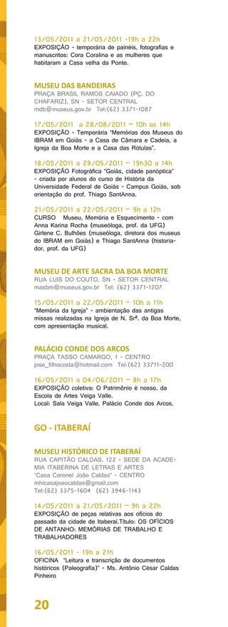 13/05/2011 a 21/05/2011 -19h a 22h
EXPOSIÇÃO - temporária de painéis, fotografias e
manuscritos: Cora Coralina e as mulheres que
habitaram a Casa velha da Ponte.


MUSEU DAS BANDEIRAS
PRAÇA BRASIL RAMOS CAIADO (PÇ. DO
CHAFARIZ), SN - SETOR CENTRAL
mdb@museus.gov.br Tel:(62) 3371-1087

17/05/2011 a 28/08/2011 – 10h as 14h
EXPOSIÇÃO - Temporária “Memórias dos Museus do
IBRAM em Goiás - a Casa de Câmara e Cadeia, a
Igreja da Boa Morte e a Casa das Rótulas”.

18/05/2011 a 29/05/2011 – 19h30 a 14h
EXPOSIÇÃO Fotográfica “Goiás, cidade panóptica”
- criada por alunos do curso de História da
Universidade Federal de Goiás - Campus Goiás, sob
orientação do prof. Thiago SantAnna.

21/05/2011 a 22/05/2011 – 9h a 12h
CURSO Museu, Memória e Esquecimento - com
Anna Karina Rocha (museóloga, prof. da UFG)
Girlene C. Bulhões (museóloga, diretora dos museus
do IBRAM em Goiás) e Thiago SantAnna (historia-
dor, prof. da UFG)


MUSEU DE ARTE SACRA DA BOA MORTE
RUA LUIS DO COUTO, SN - SETOR CENTRAL
masbm@museus.gov.br Tel: (62) 3371-1207

15/05/2011 a 22/05/2011 – 10h a 11h
“Memória da Igreja” - ambientação das antigas
missas realizadas na Igreja de N. Srª. da Boa Morte,
com apresentação musical.


PALÁCIO CONDE DOS ARCOS
PRAÇA TASSO CAMARGO, 1 - CENTRO
jose_filhocosta@hotmail.com Tel:(62) 33711-200

16/05/2011 a 04/06/2011 – 8h a 17h
EXPOSIÇÃO coletiva: O Patrimônio é nosso, da
Escola de Artes Veiga Valle.
Local: Sala Veiga Valle, Palácio Conde dos Arcos.


GO - ITABERAÍ

MUSEU HISTÓRICO DE ITABERAÍ
RUA CAPITÃO CALDAS, 122 - SEDE DA ACADE-
MIA ITABERINA DE LETRAS E ARTES
“Casa Coronel João Caldas” - CENTRO
mhicasajoaocaldas@gmail.com
Tel:(62) 3375-1604 (62) 3946-1143

14/05/2011 a 21/05/2011 – 9h a 22h
EXPOSIÇÃO de peças relativas aos ofícios do
passado da cidade de Itaberaí.Título: OS OFÍCIOS
DE ANTANHO: MEMÓRIAS DE TRABALHO E
TRABALHADORES

16/05/2011 - 19h a 21h
OFICINA “Leitura e transcrição de documentos
históricos (Paleografia)” - Ms. Antônio César Caldas
Pinheiro



20
 
