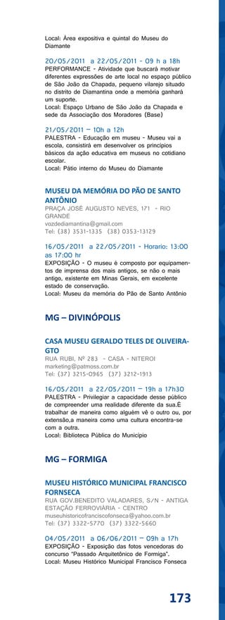 Local: Área expositiva e quintal do Museu do
Diamante

20/05/2011 a 22/05/2011 - 09 h a 18h
PERFORMANCE - Atividade que buscará motivar
diferentes expressões de arte local no espaço público
de São João da Chapada, pequeno vilarejo situado
no distrito de Diamantina onde a memória ganhará
um suporte.
Local: Espaço Urbano de São João da Chapada e
sede da Associação dos Moradores (Base)

21/05/2011 – 10h a 12h
PALESTRA - Educação em museu - Museu vai a
escola, consistirá em desenvolver os princípios
básicos da ação educativa em museus no cotidiano
escolar.
Local: Pátio interno do Museu do Diamante


MUSEU DA MEMÓRIA DO PÃO DE SANTO
ANTÔNIO
PRAÇA JOSÉ AUGUSTO NEVES, 171 - RIO
GRANDE
vozdediamantina@gmail.com
Tel: (38) 3531-1335 (38) 0353-13129

16/05/2011 a 22/05/2011 - Horario: 13:00
as 17:00 hr
EXPOSIÇÃO - O museu é composto por equipamen-
tos de imprensa dos mais antigos, se não o mais
antigo, existente em Minas Gerais, em excelente
estado de conservação.
Local: Museu da memória do Pão de Santo Antônio


MG – DIVINÓPOLIS

CASA MUSEU GERALDO TELES DE OLIVEIRA-
GTO
RUA RUBI, Nº 283 - CASA - NITEROI
marketing@patmoss.com.br
Tel: (37) 3215-0965 (37) 3212-1913

16/05/2011 a 22/05/2011 – 19h a 17h30
PALESTRA - Privilegiar a capacidade desse público
de compreender uma realidade diferente da sua.É
trabalhar de maneira como alguém vê o outro ou, por
extensão,a maneira como uma cultura encontra-se
com a outra.
Local: Biblioteca Pública do Município


MG – FORMIGA

MUSEU HISTÓRICO MUNICIPAL FRANCISCO
FORNSECA
RUA GOV.BENEDITO VALADARES, S/N - ANTIGA
ESTAÇÃO FERROVIÁRIA - CENTRO
museuhistoricofranciscofonseca@yahoo.com.br
Tel: (37) 3322-5770 (37) 3322-5660

04/05/2011 a 06/06/2011 – 09h a 17h
EXPOSIÇÃO - Exposição das fotos vencedoras do
concurso “Passado Arquitetônico de Formiga”.
Local: Museu Histórico Municipal Francisco Fonseca




                                               173
 