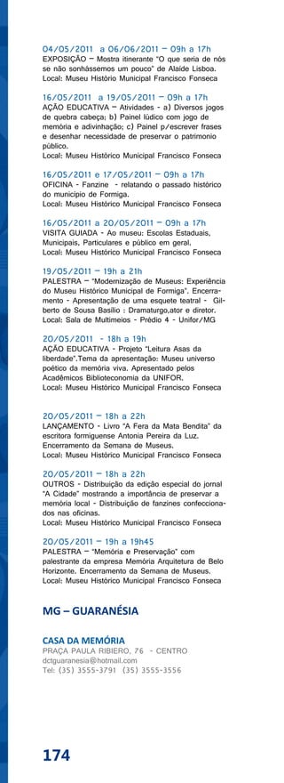 04/05/2011 a 06/06/2011 – 09h a 17h
EXPOSIÇÃO – Mostra itinerante “O que seria de nós
se não sonhássemos um pouco” de Alaíde Lisboa.
Local: Museu Histório Municipal Francisco Fonseca

16/05/2011 a 19/05/2011 – 09h a 17h
AÇÃO EDUCATIVA – Atividades - a) Diversos jogos
de quebra cabeça; b) Painel lúdico com jogo de
memória e adivinhação; c) Painel p/escrever frases
e desenhar necessidade de preservar o patrimonio
público.
Local: Museu Histórico Municipal Francisco Fonseca

16/05/2011 e 17/05/2011 – 09h a 17h
OFICINA - Fanzine - relatando o passado histórico
do município de Formiga.
Local: Museu Histórico Municipal Francisco Fonseca

16/05/2011 a 20/05/2011 – 09h a 17h
VISITA GUIADA - Ao museu: Escolas Estaduais,
Municipais, Particulares e público em geral.
Local: Museu Histórico Municipal Francisco Fonseca

19/05/2011 – 19h a 21h
PALESTRA – “Modernização de Museus: Experiência
do Museu Histórico Municipal de Formiga”. Encerra-
mento - Apresentação de uma esquete teatral - Gil-
berto de Sousa Basílio : Dramaturgo,ator e diretor.
Local: Sala de Multimeios - Prédio 4 - Unifor/MG

20/05/2011 - 18h a 19h
AÇÃO EDUCATIVA - Projeto “Leitura Asas da
liberdade”.Tema da apresentação: Museu universo
poético da memória viva. Apresentado pelos
Acadêmicos Biblioteconomia da UNIFOR.
Local: Museu Histórico Municipal Francisco Fonseca


20/05/2011 – 18h a 22h
LANÇAMENTO - Livro “A Fera da Mata Bendita” da
escritora formiguense Antonia Pereira da Luz.
Encerramento da Semana de Museus.
Local: Museu Histórico Municipal Francisco Fonseca

20/05/2011 – 18h a 22h
OUTROS - Distribuição da edição especial do jornal
“A Cidade” mostrando a importância de preservar a
memória local - Distribuição de fanzines confecciona-
dos nas oficinas.
Local: Museu Histórico Municipal Francisco Fonseca

20/05/2011 – 19h a 19h45
PALESTRA – “Memória e Preservação” com
palestrante da empresa Memória Arquitetura de Belo
Horizonte. Encerramento da Semana de Museus.
Local: Museu Histórico Municipal Francisco Fonseca


MG – GUARANÉSIA

CASA DA MEMÓRIA
PRAÇA PAULA RIBIERO, 76 - CENTRO
dctguaranesia@hotmail.com
Tel: (35) 3555-3791 (35) 3555-3556




174
 