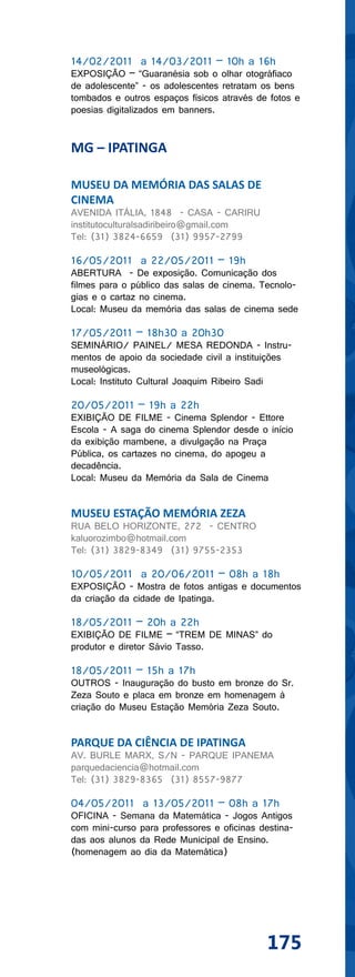 14/02/2011 a 14/03/2011 – 10h a 16h
EXPOSIÇÃO – “Guaranésia sob o olhar otográfiaco
de adolescente” - os adolescentes retratam os bens
tombados e outros espaços físicos através de fotos e
poesias digitalizados em banners.


MG – IPATINGA

MUSEU DA MEMÓRIA DAS SALAS DE
CINEMA
AVENIDA ITÁLIA, 1848 - CASA - CARIRU
institutoculturalsadiribeiro@gmail.com
Tel: (31) 3824-6659 (31) 9957-2799

16/05/2011 a 22/05/2011 – 19h
ABERTURA - De exposição. Comunicação dos
filmes para o público das salas de cinema. Tecnolo-
gias e o cartaz no cinema.
Local: Museu da memória das salas de cinema sede

17/05/2011 – 18h30 a 20h30
SEMINÁRIO/ PAINEL/ MESA REDONDA - Instru-
mentos de apoio da sociedade civil a instituições
museológicas.
Local: Instituto Cultural Joaquim Ribeiro Sadi

20/05/2011 – 19h a 22h
EXIBIÇÃO DE FILME - Cinema Splendor - Ettore
Escola - A saga do cinema Splendor desde o início
da exibição mambene, a divulgação na Praça
Pública, os cartazes no cinema, do apogeu a
decadência.
Local: Museu da Memória da Sala de Cinema


MUSEU ESTAÇÃO MEMÓRIA ZEZA
RUA BELO HORIZONTE, 272 - CENTRO
kaluorozimbo@hotmail.com
Tel: (31) 3829-8349 (31) 9755-2353

10/05/2011 a 20/06/2011 – 08h a 18h
EXPOSIÇÃO - Mostra de fotos antigas e documentos
da criação da cidade de Ipatinga.

18/05/2011 – 20h a 22h
EXIBIÇÃO DE FILME – “TREM DE MINAS” do
produtor e diretor Sávio Tasso.

18/05/2011 – 15h a 17h
OUTROS - Inauguração do busto em bronze do Sr.
Zeza Souto e placa em bronze em homenagem à
criação do Museu Estação Memória Zeza Souto.


PARQUE DA CIÊNCIA DE IPATINGA
AV. BURLE MARX, S/N - PARQUE IPANEMA
parquedaciencia@hotmail.com
Tel: (31) 3829-8365 (31) 8557-9877

04/05/2011 a 13/05/2011 – 08h a 17h
OFICINA - Semana da Matemática - Jogos Antigos
com mini-curso para professores e oficinas destina-
das aos alunos da Rede Municipal de Ensino.
(homenagem ao dia da Matemática)




                                             175
 