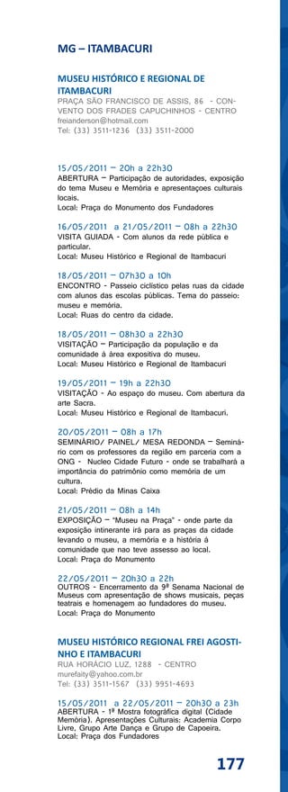 MG – ITAMBACURI

MUSEU HISTÓRICO E REGIONAL DE
ITAMBACURI
PRAÇA SÃO FRANCISCO DE ASSIS, 86 - CON-
VENTO DOS FRADES CAPUCHINHOS - CENTRO
freianderson@hotmail.com
Tel: (33) 3511-1236 (33) 3511-2000



15/05/2011 – 20h a 22h30
ABERTURA – Participação de autoridades, exposição
do tema Museu e Memória e apresentaçoes culturais
locais.
Local: Praça do Monumento dos Fundadores

16/05/2011 a 21/05/2011 – 08h a 22h30
VISITA GUIADA - Com alunos da rede pública e
particular.
Local: Museu Histórico e Regional de Itambacuri

18/05/2011 – 07h30 a 10h
ENCONTRO - Passeio ciclístico pelas ruas da cidade
com alunos das escolas públicas. Tema do passeio:
museu e memória.
Local: Ruas do centro da cidade.

18/05/2011 – 08h30 a 22h30
VISITAÇÃO – Participação da população e da
comunidade à área expositiva do museu.
Local: Museu Histórico e Regional de Itambacuri

19/05/2011 – 19h a 22h30
VISITAÇÃO - Ao espaço do museu. Com abertura da
arte Sacra.
Local: Museu Histórico e Regional de Itambacuri.

20/05/2011 – 08h a 17h
SEMINÁRIO/ PAINEL/ MESA REDONDA – Seminá-
rio com os professores da região em parceria com a
ONG - Nucleo Cidade Futuro - onde se trabalhará a
importância do patrimônio como memória de um
cultura.
Local: Prédio da Minas Caixa

21/05/2011 – 08h a 14h
EXPOSIÇÃO – “Museu na Praça” - onde parte da
exposição intinerante irá para as praças da cidade
levando o museu, a memória e a história à
comunidade que nao teve assesso ao local.
Local: Praça do Monumento

22/05/2011 – 20h30 a 22h
OUTROS - Encerramento da 9ª Senama Nacional de
Museus com apresentação de shows musicais, peças
teatrais e homenagem ao fundadores do museu.
Local: Praça do Monumento


MUSEU HISTÓRICO REGIONAL FREI AGOSTI-
NHO E ITAMBACURI
RUA HORÁCIO LUZ, 1288 - CENTRO
murefaity@yahoo.com.br
Tel: (33) 3511-1567 (33) 9951-4693

15/05/2011 a 22/05/2011 – 20h30 a 23h
ABERTURA - 1ª Mostra fotográfica digital (Cidade
Memória). Apresentações Culturais: Academia Corpo
Livre, Grupo Arte Dança e Grupo de Capoeira.
Local: Praça dos Fundadores


                                             177
 