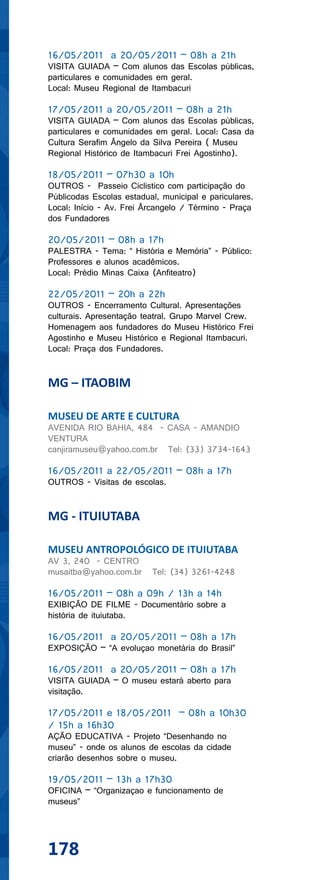 16/05/2011 a 20/05/2011 – 08h a 21h
VISITA GUIADA – Com alunos das Escolas públicas,
particulares e comunidades em geral.
Local: Museu Regional de Itambacuri

17/05/2011 a 20/05/2011 – 08h a 21h
VISITA GUIADA – Com alunos das Escolas públicas,
particulares e comunidades em geral. Local: Casa da
Cultura Serafim Ângelo da Silva Pereira ( Museu
Regional Histórico de Itambacuri Frei Agostinho).

18/05/2011 – 07h30 a 10h
OUTROS - Passeio Ciclistico com participação do
Públicodas Escolas estadual, municipal e pariculares.
Local: Início - Av. Frei Ârcangelo / Término - Praça
dos Fundadores

20/05/2011 – 08h a 17h
PALESTRA - Tema: “ História e Memória” - Público:
Professores e alunos acadêmicos.
Local: Prédio Minas Caixa (Anfiteatro)

22/05/2011 – 20h a 22h
OUTROS - Encerramento Cultural. Apresentações
culturais. Apresentação teatral. Grupo Marvel Crew.
Homenagem aos fundadores do Museu Histórico Frei
Agostinho e Museu Histórico e Regional Itambacuri.
Local: Praça dos Fundadores.


MG – ITAOBIM

MUSEU DE ARTE E CULTURA
AVENIDA RIO BAHIA, 484 - CASA - AMANDIO
VENTURA
canjiramuseu@yahoo.com.br Tel: (33) 3734-1643

16/05/2011 a 22/05/2011 – 08h a 17h
OUTROS - Visitas de escolas.


MG - ITUIUTABA

MUSEU ANTROPOLÓGICO DE ITUIUTABA
AV 3, 240 - CENTRO
musaitba@yahoo.com.br     Tel: (34) 3261-4248

16/05/2011 – 08h a 09h / 13h a 14h
EXIBIÇÃO DE FILME - Documentário sobre a
história de ituiutaba.

16/05/2011 a 20/05/2011 – 08h a 17h
EXPOSIÇÃO – “A evoluçao monetária do Brasil”

16/05/2011 a 20/05/2011 – 08h a 17h
VISITA GUIADA – O museu estará aberto para
visitação.

17/05/2011 e 18/05/2011 – 08h a 10h30
/ 15h a 16h30
AÇÃO EDUCATIVA - Projeto “Desenhando no
museu” - onde os alunos de escolas da cidade
criarão desenhos sobre o museu.

19/05/2011 – 13h a 17h30
OFICINA – “Organizaçao e funcionamento de
museus”




178
 
