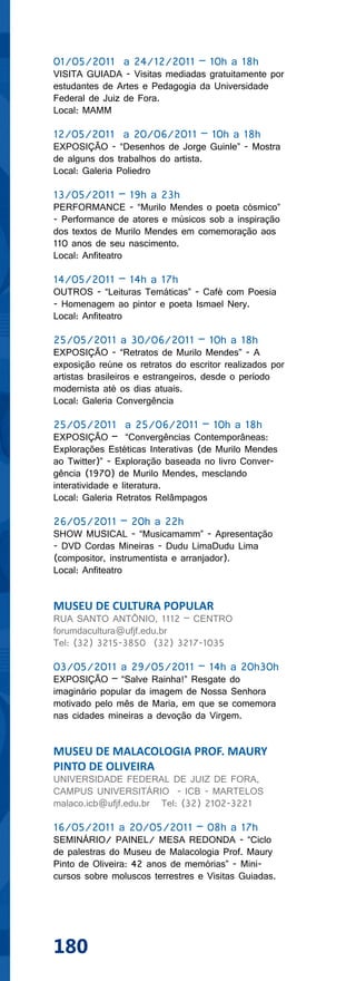 01/05/2011 a 24/12/2011 – 10h a 18h
VISITA GUIADA - Visitas mediadas gratuitamente por
estudantes de Artes e Pedagogia da Universidade
Federal de Juiz de Fora.
Local: MAMM

12/05/2011 a 20/06/2011 – 10h a 18h
EXPOSIÇÃO - “Desenhos de Jorge Guinle” - Mostra
de alguns dos trabalhos do artista.
Local: Galeria Poliedro

13/05/2011 – 19h a 23h
PERFORMANCE - “Murilo Mendes o poeta cósmico”
- Performance de atores e músicos sob a inspiração
dos textos de Murilo Mendes em comemoração aos
110 anos de seu nascimento.
Local: Anfiteatro

14/05/2011 – 14h a 17h
OUTROS - “Leituras Temáticas” - Café com Poesia
- Homenagem ao pintor e poeta Ismael Nery.
Local: Anfiteatro

25/05/2011 a 30/06/2011 – 10h a 18h
EXPOSIÇÃO - “Retratos de Murilo Mendes” - A
exposição reúne os retratos do escritor realizados por
artistas brasileiros e estrangeiros, desde o período
modernista até os dias atuais.
Local: Galeria Convergência

25/05/2011 a 25/06/2011 – 10h a 18h
EXPOSIÇÃO – “Convergências Contemporâneas:
Explorações Estéticas Interativas (de Murilo Mendes
ao Twitter)” - Exploração baseada no livro Conver-
gência (1970) de Murilo Mendes, mesclando
interatividade e literatura.
Local: Galeria Retratos Relâmpagos

26/05/2011 – 20h a 22h
SHOW MUSICAL - “Musicamamm” - Apresentação
- DVD Cordas Mineiras - Dudu LimaDudu Lima
(compositor, instrumentista e arranjador).
Local: Anfiteatro


MUSEU DE CULTURA POPULAR
RUA SANTO ANTÔNIO, 1112 – CENTRO
forumdacultura@ufjf.edu.br
Tel: (32) 3215-3850 (32) 3217-1035

03/05/2011 a 29/05/2011 – 14h a 20h30h
EXPOSIÇÃO – “Salve Rainha!” Resgate do
imaginário popular da imagem de Nossa Senhora
motivado pelo mês de Maria, em que se comemora
nas cidades mineiras a devoção da Virgem.


MUSEU DE MALACOLOGIA PROF. MAURY
PINTO DE OLIVEIRA
UNIVERSIDADE FEDERAL DE JUIZ DE FORA,
CAMPUS UNIVERSITÁRIO - ICB - MARTELOS
malaco.icb@ufjf.edu.br Tel: (32) 2102-3221

16/05/2011 a 20/05/2011 – 08h a 17h
SEMINÁRIO/ PAINEL/ MESA REDONDA - “Ciclo
de palestras do Museu de Malacologia Prof. Maury
Pinto de Oliveira: 42 anos de memórias” - Mini-
cursos sobre moluscos terrestres e Visitas Guiadas.




180
 