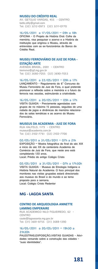 MUSEU DO CRÉDITO REAL
AV. GETÚLIO VARGAS, 455 - CENTRO
betto.dilly@gmail.com
Tel: (32) 3212-0973 (32) 3211-0770

16/05/2011 a 17/05/2011 – 09h a 18h
OFICINA - O Projeto de História Oral: Cofre da
memória, visa pesquisar o acervo e a História da
instituição que originou o Museu, através de
entrevistas com os ex-funcionários do Banco do
Crédito Real.


MUSEU FERROVIÁRIO DE JUIZ DE FORA -
ESTAÇÃO ARTE
AVENIDA BRASIL, 2001 - CENTRO
tremvivo@pjf.mg.gov.br
Tel: (32) 3690-7055 (32) 3690-7053

16/05/2011 a 22/05/2011 – 09h a 17h
LANÇAMENTO - Regulamento do 6° Concurso do
Museu Ferroviário de Juiz de Fora, o qual pretende
promover a reflexão sobre a memória e o futuro da
ferrovia nas escolas, estimulando a criatividade.

16/05/2011 a 20/05/2011 – 09h a 17h
VISITA GUIADA - Previamente agendadas com
grupos de no máximo 15 pessoas, seguidas de uma
rodada de jogos e dinâmicas de memória relaciona-
dos às salas temáticas e ao acervo do Museu
Ferroviário.

MUSEUS DA ACADEMIA - JUIZ DE FORA
RUA HALFELD, 1179 - CENTRO
museus@academia.com.br
Tel: (32) 2102-7761 (32) 2102-7700

02/05/2011 a 31/05/2011 – 07h a 21h
EXPOSIÇÃO – Mostra fotográfica do final do séc XIX
e início do séc XX da centenária Academia de
Comércio de Juiz de Fora, que neste ano está
completando 120 anos.
Local: Prédio do antigo Colégio Cristo

02/05/2011 a 31/05/2011 - 07h a 17h30h
VISITA GUIADA - Museus de Etnologia Indígena e
História Natural da Academia: O foco principal dos
monitores nas visitas grupadas estará direcionado
aos museus do Brasil e do mundo e ao tema
proposto para a semana.
Local: Colégio Cristo Redentor


MG - LAGOA SANTA

CENTRO DE ARQUEOLOGIA ANNETTE
LAMING EMPERAIRE
RUA ACADEMICO NILO FIGUEIREDO, 62 -
CENTRO
caale@lagoasanta.mg.gov.br
Tel: (31) 3681-8755 (31) 3688-1390

16/05/2011 a 20/05/2011 – 19h30 a
21h30h
PALESTRAS,EXPOSIÇÃO,VISITAS GUIADAS - Ativi-
dades versando sobre a construção das cidades -
“suas identidades”.




                                            181
 