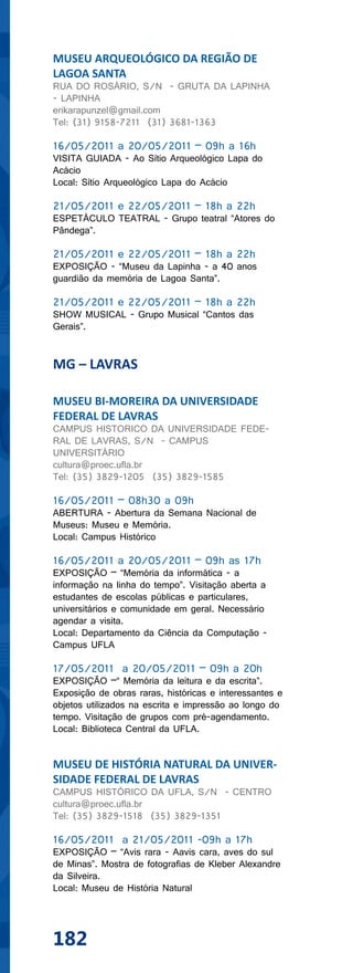 MUSEU ARQUEOLÓGICO DA REGIÃO DE
LAGOA SANTA
RUA DO ROSÁRIO, S/N - GRUTA DA LAPINHA
- LAPINHA
erikarapunzel@gmail.com
Tel: (31) 9158-7211 (31) 3681-1363

16/05/2011 a 20/05/2011 – 09h a 16h
VISITA GUIADA - Ao Sítio Arqueológico Lapa do
Acácio
Local: Sítio Arqueológico Lapa do Acácio

21/05/2011 e 22/05/2011 – 18h a 22h
ESPETÁCULO TEATRAL - Grupo teatral “Atores do
Pândega”.

21/05/2011 e 22/05/2011 – 18h a 22h
EXPOSIÇÃO - “Museu da Lapinha - a 40 anos
guardião da memória de Lagoa Santa”.

21/05/2011 e 22/05/2011 – 18h a 22h
SHOW MUSICAL - Grupo Musical “Cantos das
Gerais”.


MG – LAVRAS

MUSEU BI-MOREIRA DA UNIVERSIDADE
FEDERAL DE LAVRAS
CAMPUS HISTORICO DA UNIVERSIDADE FEDE-
RAL DE LAVRAS, S/N - CAMPUS
UNIVERSITÁRIO
cultura@proec.ufla.br
Tel: (35) 3829-1205 (35) 3829-1585

16/05/2011 – 08h30 a 09h
ABERTURA - Abertura da Semana Nacional de
Museus: Museu e Memória.
Local: Campus Histórico

16/05/2011 a 20/05/2011 – 09h as 17h
EXPOSIÇÃO – “Memória da informática - a
informação na linha do tempo”. Visitação aberta a
estudantes de escolas públicas e particulares,
universitários e comunidade em geral. Necessário
agendar a visita.
Local: Departamento da Ciência da Computação -
Campus UFLA

17/05/2011 a 20/05/2011 – 09h a 20h
EXPOSIÇÃO –“ Memória da leitura e da escrita”.
Exposição de obras raras, históricas e interessantes e
objetos utilizados na escrita e impressão ao longo do
tempo. Visitação de grupos com pré-agendamento.
Local: Biblioteca Central da UFLA.


MUSEU DE HISTÓRIA NATURAL DA UNIVER-
SIDADE FEDERAL DE LAVRAS
CAMPUS HISTÓRICO DA UFLA, S/N - CENTRO
cultura@proec.ufla.br
Tel: (35) 3829-1518 (35) 3829-1351

16/05/2011 a 21/05/2011 -09h a 17h
EXPOSIÇÃO – “Avis rara - Aavis cara, aves do sul
de Minas”. Mostra de fotografias de Kleber Alexandre
da Silveira.
Local: Museu de História Natural




182
 