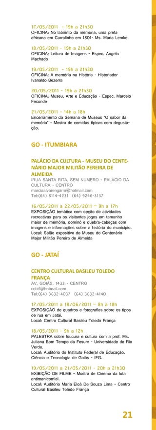 17/05/2011 - 19h a 21h30
OFICINA: No labirinto da memória, uma preta
africana em Curralinho em 1801- Ms. Maria Lemke.

18/05/2011 - 19h a 21h30
OFICINA: Leitura de Imagens - Espec. Angelo
Machado

19/05/2011 - 19h a 21h30
OFICINA: A memória na História - Historiador
Ivanaldo Bezerra

20/05/2011 - 19h a 21h30
OFICINA: Museu, Arte e Educação - Espec. Marcelo
Fecunde

21/05/2011 - 14h a 18h
Encerramento da Semana de Museus “O sabor da
memória” - Mostra de comidas típicas com degusta-
ção.


GO - ITUMBIARA

PALÁCIO DA CULTURA - MUSEU DO CENTE-
NÁRIO MAJOR MILITÃO PEREIRA DE
ALMEIDA
IRUA SANTA RITA, SEM NUMERO - PALÁCIO DA
CULTURA - CENTRO
marciaalvarengarm@hotmail.com
Tel:(64) 8114-4231 (64) 9246-3137

16/05/2011 a 22/05/2011 – 9h a 17h
EXPOSIÇÃO temática com opção de atividades
recreativas para os visitantes jogos em tamanho
maior de memória, dominó e quebra-cabeças com
imagens e informações sobre a história do município.
Local: Salão expositivo do Museu do Centenário
Major Militão Pereira de Almeida


GO - JATAÍ

CENTRO CULTURAL BASILEU TOLEDO
FRANÇA
AV. GOIÁS, 1433 - CENTRO
ccbtf@hotmail.com
Tel:(64) 3632-4037 (64) 3632-4140

17/05/2011 a 18/06/2011 – 8h a 18h
EXPOSIÇÃO de quadros e fotografias sobre os tipos
de rua em Jataí.
Local: Centro Cultural Basileu Toledo França

18/05/2011 - 9h a 12h
PALESTRA sobre loucura e cultura com a prof. Ms.
Juliana Bom Tempo da Fesurv - Universidade de Rio
Verde.
Local: Auditório do Instituto Federal de Educação,
Ciência e Tecnologia de Goiás - IFG.

19/05/2011 a 21/05/2011 - 20h a 21h30
EXIBIÇÃO DE FILME - Mostra de Cinema da luta
antimanicomial.
Local: Auditório Maria Eloá De Souza Lima - Centro
Cultural Basileu Toledo França




                                               21
 
