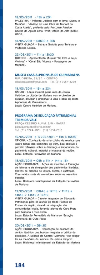 18/05/2011 - 19h a 20h
PALESTRA - Palestra Didática com o tema: Museu e
Memória - “Análise de uma Obra de Manoel da
Costa Ataide”, proferida pelo Prof.José Arnaldo
Coêlho de Aguiar Lima -Prof.História da Arte-ICHS/
UFOP.

18/05/2011 – 08h30 a 20h
VISITA GUIADA - Entrada Gratuita para Turistas e
Visitantes Locais.

22/05/2011 – 11h a 13h30
OUTROS - Apresentação Musical “Tia Elza e seus
Violinos” - “Coral São Vicente - Passagem de
Mariana”.


MUSEU CASA ALPHONSUS DE GUIMARAENS
RUA DIREITA, 35/37 - CENTRO
claudiarolaster@gmail.com Tel: (31) 3557-3259

19/05/2011 – 19h a 22h
SARAU - Lítero-musical pelas ruas do centro
histórico da cidade de Mariana com o objetivo de
estudar, divulgar e preservar a vida e obra do poeta
Alphonsus de Guimaraens.
Local: Centro histórico de Mariana


PROGRAMA DE EDUCAÇÃO PATRIMONIAL
TREM DA VALE
PRAÇA CESÁRIO ALVIM, S/N - BARRA
palbuquerquebc@terra.com.br
Tel: (31) 3224-6001 (31) 3551-7310

16/05/2011 a 17/05/2011 – 14h a 16h30
OFICINA - Confecção de uma colcha de retalhos que
ilustre temas dos caminhos do trem. Seu objetivo é
permitir reflexões sobre a diferença e importância do
patrimônio cultural, material e imaterial da região.
Local: Estação Ferroviária de Mariana

18/05/2011 – 09h a 11h / 14h a 16h
AÇÃO EDUCATIVA - Ações de incentivo à formação
de leitores e de divulgação dos patrimônios literários,
através de práticas de leitura, escrita e ilustração.
Com relatos orais de moradores sobre os assuntos
tratados.
Local: Biblioteca Infantojuvenil da Estação Ferroviária
de Mariana

19/05/2011 – 08h45 a 12h15 / 11h15 a
14h45 / 13h45 a 17h15
VISITA GUIADA - Circuito Integrado de Educação
Patrimonial para os alunos da Rede Pública de
Ensino da região, visando à integração das
comunidades locais, levando alunos de Ouro Preto
para Mariana e vice-versa.
Local: Estação Ferroviária de Mariana/ Estação
Ferroviária de Ouro Preto

20/05/2011 – 09h30
AÇÃO EDUCATIVA - Realização de sessões de
contos literários que buscam resgatar a prática da
oralidade. A Sessão de Contos “Memória” visa resga-
tar as memórias da infância “de outros tempos”.
Local: Biblioteca Infantojuvenil da Estação de Mariana




184
 