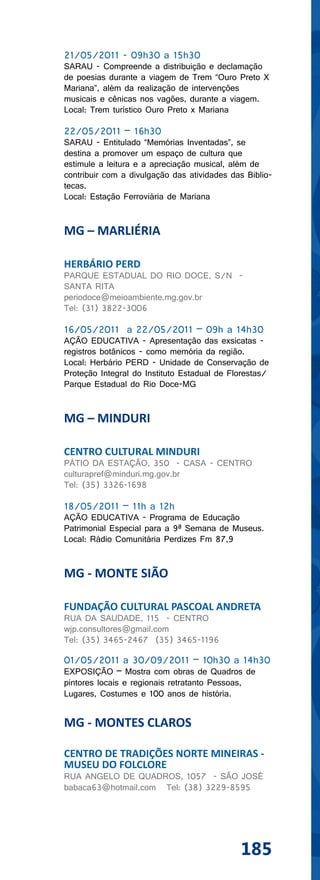 21/05/2011 - 09h30 a 15h30
SARAU - Compreende a distribuição e declamação
de poesias durante a viagem de Trem “Ouro Preto X
Mariana”, além da realização de intervenções
musicais e cênicas nos vagões, durante a viagem.
Local: Trem turístico Ouro Preto x Mariana

22/05/2011 – 16h30
SARAU - Entitulado “Memórias Inventadas”, se
destina a promover um espaço de cultura que
estimule a leitura e a apreciação musical, além de
contribuir com a divulgação das atividades das Biblio-
tecas.
Local: Estação Ferroviária de Mariana


MG – MARLIÉRIA

HERBÁRIO PERD
PARQUE ESTADUAL DO RIO DOCE, S/N -
SANTA RITA
periodoce@meioambiente.mg.gov.br
Tel: (31) 3822-3006

16/05/2011 a 22/05/2011 – 09h a 14h30
AÇÃO EDUCATIVA - Apresentação das exsicatas -
registros botânicos - como memória da região.
Local: Herbário PERD - Unidade de Conservação de
Proteção Integral do Instituto Estadual de Florestas/
Parque Estadual do Rio Doce-MG


MG – MINDURI

CENTRO CULTURAL MINDURI
PÁTIO DA ESTAÇÃO, 350 - CASA - CENTRO
culturapref@minduri.mg.gov.br
Tel: (35) 3326-1698

18/05/2011 – 11h a 12h
AÇÃO EDUCATIVA - Programa de Educação
Patrimonial Especial para a 9ª Semana de Museus.
Local: Rádio Comunitária Perdizes Fm 87,9


MG - MONTE SIÃO

FUNDAÇÃO CULTURAL PASCOAL ANDRETA
RUA DA SAUDADE, 115 - CENTRO
wjp.consultores@gmail.com
Tel: (35) 3465-2467 (35) 3465-1196

01/05/2011 a 30/09/2011 – 10h30 a 14h30
EXPOSIÇÃO – Mostra com obras de Quadros de
pintores locais e regionais retratanto Pessoas,
Lugares, Costumes e 100 anos de história.


MG - MONTES CLAROS

CENTRO DE TRADIÇÕES NORTE MINEIRAS -
MUSEU DO FOLCLORE
RUA ANGELO DE QUADROS, 1057 - SÃO JOSÉ
babaca63@hotmail.com Tel: (38) 3229-8595




                                             185
 