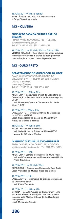 16/05/2011 – 14h a 16h30
ESPETÁCULO TEATRAL - “A Bela e a Fera”
- Grupo Teatral 10 y Mais


MG – OLIVEIRA

FUNDAÇÃO CASA DA CULTURA CARLOS
CHAGAS
PRAÇA XV DE NOVEMBRO, 103 - CENTRO
cultura@oliveira.mg.gov.br
Tel: (37) 3331-2575 (37) 3332-9163

16/05/2011 a 22/05/2011 – 08h a 22h
VISITAS GUIADAS – Com alunos das redes públicas
municipais e estaduais e alunos da rede particular
para visitação ao acervo museológico da casa.


MG - OURO PRETO

DEPARTAMENTO DE MUSEOLOGIA DA UFOP
CAMPUS UNIVERSITÁRIO DO MORRO DO
CRUZEIRO, S/N - PRÉDIO DO DEDIR-DETUR-
DEMUL - BAUXITA
museologia@ufop.br
Tel: (31) 3559-1044 (31) 3559-3118

18/05/2011 – 21h a 22h
ABERTURA - Inauguração Oficial do Laboratório de
Conservação e Restauro do Curso de Museologia da
UFOP.
Local: Museu de Ciência e Técnica da Escola de
Minas/UFOP

18/05/2011 -20h a 21h
LANÇAMENTO - Revista Eletrônica de Museologia
da UFOP – MUSEAR
Local: Salão Nobre da Escola de Minas/UFOP -
Museu de Ciência e Técnica

18/05/2011 – 19h a 20h
PALESTRA - Museu e Memória
Local: Salão Nobre da Escola de Minas/UFOP
- Museu de Ciência e Técnica


INSTITUTO CULTURAL FLÁVIO GUTIERREZ
ADRO DA IGREJA DO CARMO, 28 - CENTRO
info@museudooratorio.org.br Tel: (31) 3551-5369

16/05/2011 – 19h
ABERTURA - Semana de Museus em Ouro Preto
Local: Auditório do Anexo do Museu da Inconfidência
- Praça Tiradentes

16/05/2011 a 22/05/2011
EXPOSIÇÃO - Banners dos Museus de Ouro Preto
Local: Varandas do Museus Casa dos Contos

16/05/2011 - 19h
LANÇAMENTO - Informativo do Sistema de Museus
de Ouro Preto Nº07
Local: Praça Tiradentes

17/05/2011 – 14h a 17h
OFICINA - De Arte “Cruzes de Santa Cruz” – Arte-
são Paulo Peixoto - Inscrições Gratuitas. Material
fornecido pelo Museu. Entrega de Certificado aos
participantes.
Local: Museu do Oratório



186
 