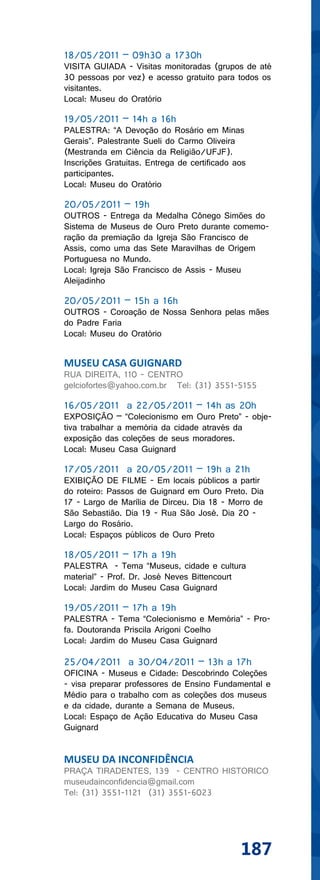 18/05/2011 – 09h30 a 1730h
VISITA GUIADA - Visitas monitoradas (grupos de até
30 pessoas por vez) e acesso gratuito para todos os
visitantes.
Local: Museu do Oratório

19/05/2011 – 14h a 16h
PALESTRA: “A Devoção do Rosário em Minas
Gerais”. Palestrante Sueli do Carmo Oliveira
(Mestranda em Ciência da Religião/UFJF).
Inscrições Gratuitas. Entrega de certificado aos
participantes.
Local: Museu do Oratório

20/05/2011 – 19h
OUTROS - Entrega da Medalha Cônego Simões do
Sistema de Museus de Ouro Preto durante comemo-
ração da premiação da Igreja São Francisco de
Assis, como uma das Sete Maravilhas de Origem
Portuguesa no Mundo.
Local: Igreja São Francisco de Assis - Museu
Aleijadinho

20/05/2011 – 15h a 16h
OUTROS - Coroação de Nossa Senhora pelas mães
do Padre Faria
Local: Museu do Oratório


MUSEU CASA GUIGNARD
RUA DIREITA, 110 - CENTRO
gelciofortes@yahoo.com.br Tel: (31) 3551-5155

16/05/2011 a 22/05/2011 – 14h as 20h
EXPOSIÇÃO – “Colecionismo em Ouro Preto” - obje-
tiva trabalhar a memória da cidade através da
exposição das coleções de seus moradores.
Local: Museu Casa Guignard

17/05/2011 a 20/05/2011 – 19h a 21h
EXIBIÇÃO DE FILME - Em locais públicos a partir
do roteiro: Passos de Guignard em Ouro Preto. Dia
17 - Largo de Marília de Dirceu. Dia 18 - Morro de
São Sebastião. Dia 19 - Rua São José. Dia 20 -
Largo do Rosário.
Local: Espaços públicos de Ouro Preto

18/05/2011 – 17h a 19h
PALESTRA - Tema “Museus, cidade e cultura
material” - Prof. Dr. José Neves Bittencourt
Local: Jardim do Museu Casa Guignard

19/05/2011 – 17h a 19h
PALESTRA - Tema “Colecionismo e Memória” - Pro-
fa. Doutoranda Priscila Arigoni Coelho
Local: Jardim do Museu Casa Guignard

25/04/2011 a 30/04/2011 – 13h a 17h
OFICINA - Museus e Cidade: Descobrindo Coleções
- visa preparar professores de Ensino Fundamental e
Médio para o trabalho com as coleções dos museus
e da cidade, durante a Semana de Museus.
Local: Espaço de Ação Educativa do Museu Casa
Guignard


MUSEU DA INCONFIDÊNCIA
PRAÇA TIRADENTES, 139 - CENTRO HISTORICO
museudainconfidencia@gmail.com
Tel: (31) 3551-1121 (31) 3551-6023




                                              187
 