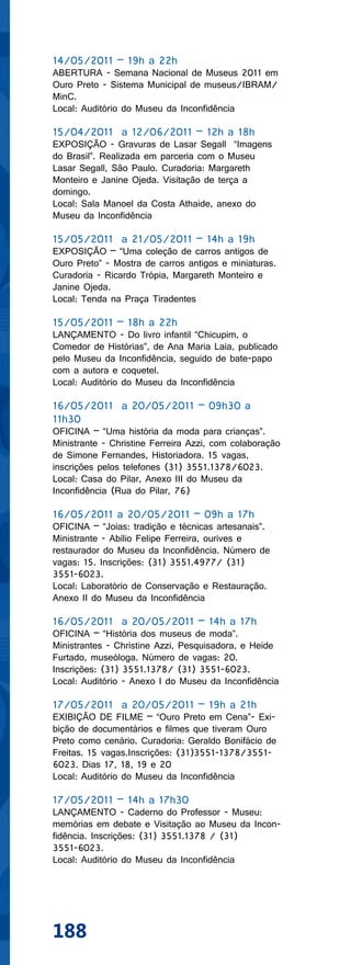 14/05/2011 – 19h a 22h
ABERTURA - Semana Nacional de Museus 2011 em
Ouro Preto - Sistema Municipal de museus/IBRAM/
MinC.
Local: Auditório do Museu da Inconfidência

15/04/2011 a 12/06/2011 – 12h a 18h
EXPOSIÇÃO - Gravuras de Lasar Segall “Imagens
do Brasil”. Realizada em parceria com o Museu
Lasar Segall, São Paulo. Curadoria: Margareth
Monteiro e Janine Ojeda. Visitação de terça a
domingo.
Local: Sala Manoel da Costa Athaide, anexo do
Museu da Inconfidência

15/05/2011 a 21/05/2011 – 14h a 19h
EXPOSIÇÃO – “Uma coleção de carros antigos de
Ouro Preto” - Mostra de carros antigos e miniaturas.
Curadoria - Ricardo Trópia, Margareth Monteiro e
Janine Ojeda.
Local: Tenda na Praça Tiradentes

15/05/2011 – 18h a 22h
LANÇAMENTO - Do livro infantil “Chicupim, o
Comedor de Histórias”, de Ana Maria Laia, publicado
pelo Museu da Inconfidência, seguido de bate-papo
com a autora e coquetel.
Local: Auditório do Museu da Inconfidência

16/05/2011 a 20/05/2011 – 09h30 a
11h30
OFICINA – “Uma história da moda para crianças”.
Ministrante - Christine Ferreira Azzi, com colaboração
de Simone Fernandes, Historiadora. 15 vagas,
inscrições pelos telefones (31) 3551.1378/6023.
Local: Casa do Pilar, Anexo III do Museu da
Inconfidência (Rua do Pilar, 76)

16/05/2011 a 20/05/2011 – 09h a 17h
OFICINA – “Joias: tradição e técnicas artesanais”.
Ministrante - Abílio Felipe Ferreira, ourives e
restaurador do Museu da Inconfidência. Número de
vagas: 15. Inscrições: (31) 3551.4977/ (31)
3551-6023.
Local: Laboratório de Conservação e Restauração.
Anexo II do Museu da Inconfidência

16/05/2011 a 20/05/2011 – 14h a 17h
OFICINA – “História dos museus de moda”.
Ministrantes - Christine Azzi, Pesquisadora, e Heide
Furtado, museóloga. Número de vagas: 20.
Inscrições: (31) 3551.1378/ (31) 3551-6023.
Local: Auditório - Anexo I do Museu da Inconfidência

17/05/2011 a 20/05/2011 – 19h a 21h
EXIBIÇÃO DE FILME – “Ouro Preto em Cena”- Exi-
bição de documentários e filmes que tiveram Ouro
Preto como cenário. Curadoria: Geraldo Bonifácio de
Freitas. 15 vagas.Inscrições: (31)3551-1378/3551-
6023. Dias 17, 18, 19 e 20
Local: Auditório do Museu da Inconfidência

17/05/2011 – 14h a 17h30
LANÇAMENTO - Caderno do Professor - Museu:
memórias em debate e Visitação ao Museu da Incon-
fidência. Inscrições: (31) 3551.1378 / (31)
3551-6023.
Local: Auditório do Museu da Inconfidência




188
 